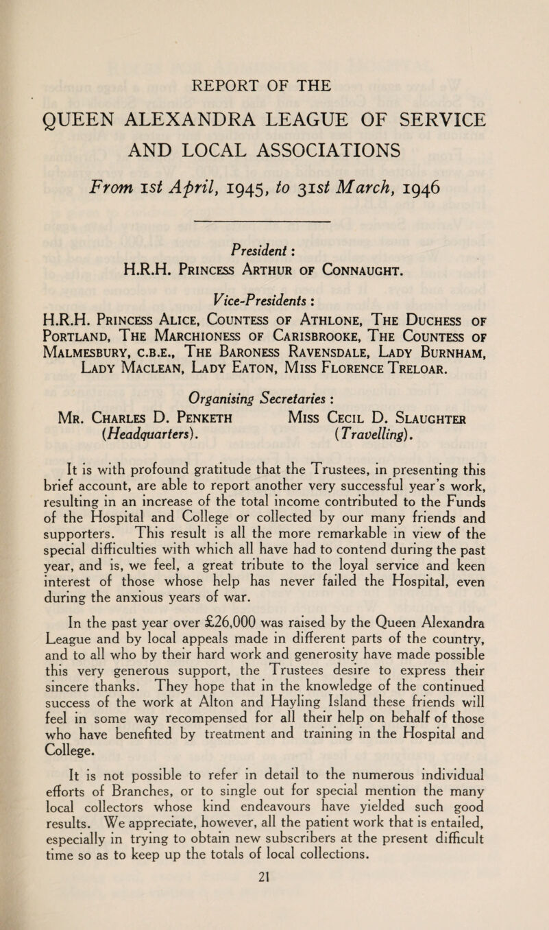 REPORT OF THE QUEEN ALEXANDRA LEAGUE OF SERVICE AND LOCAL ASSOCIATIONS From ist April, 1945, to 31 st March, 1946 President: H.R.H. Princess Arthur of Connaught. Vice-Presidents : H.R.H. Princess Alice, Countess of Athlone, The Duchess of Portland, The Marchioness of Carisbrooke, The Countess of Malmesbury, c.b.e.. The Baroness Ravensdale, Lady Burnham, Lady Maclean, Lady Eaton, Miss Florence Treloar. Organising Secretaries : Mr. Charles D. Penketh Miss Cecil D. Slaughter (Headquarters). (T ravelling). It is with profound gratitude that the Trustees, in presenting this brief account, are able to report another very successful year’s work, resulting in an increase of the total income contributed to the Funds of the Hospital and College or collected by our many friends and supporters. This result is all the more remarkable in view of the special difficulties with which all have had to contend during the past year, and is, we feel, a great tribute to the loyal service and keen interest of those whose help has never failed the Hospital, even during the anxious years of war. In the past year over £26,000 was raised by the Queen Alexandra League and by local appeals made in different parts of the country, and to all who by their hard work and generosity have made possible this very generous support, the Trustees desire to express their sincere thanks. They hope that in the knowledge of the continued success of the work at Alton and Hayling Island these friends will feel in some way recompensed for all their help on behalf of those who have benefited by treatment and training in the Hospital and College. It is not possible to refer in detail to the numerous individual efforts of Branches, or to single out for special mention the many local collectors whose kind endeavours have yielded such good results. We appreciate, however, all the patient work that is entailed, especially in trying to obtain new subscribers at the present difficult time so as to keep up the totals of local collections.