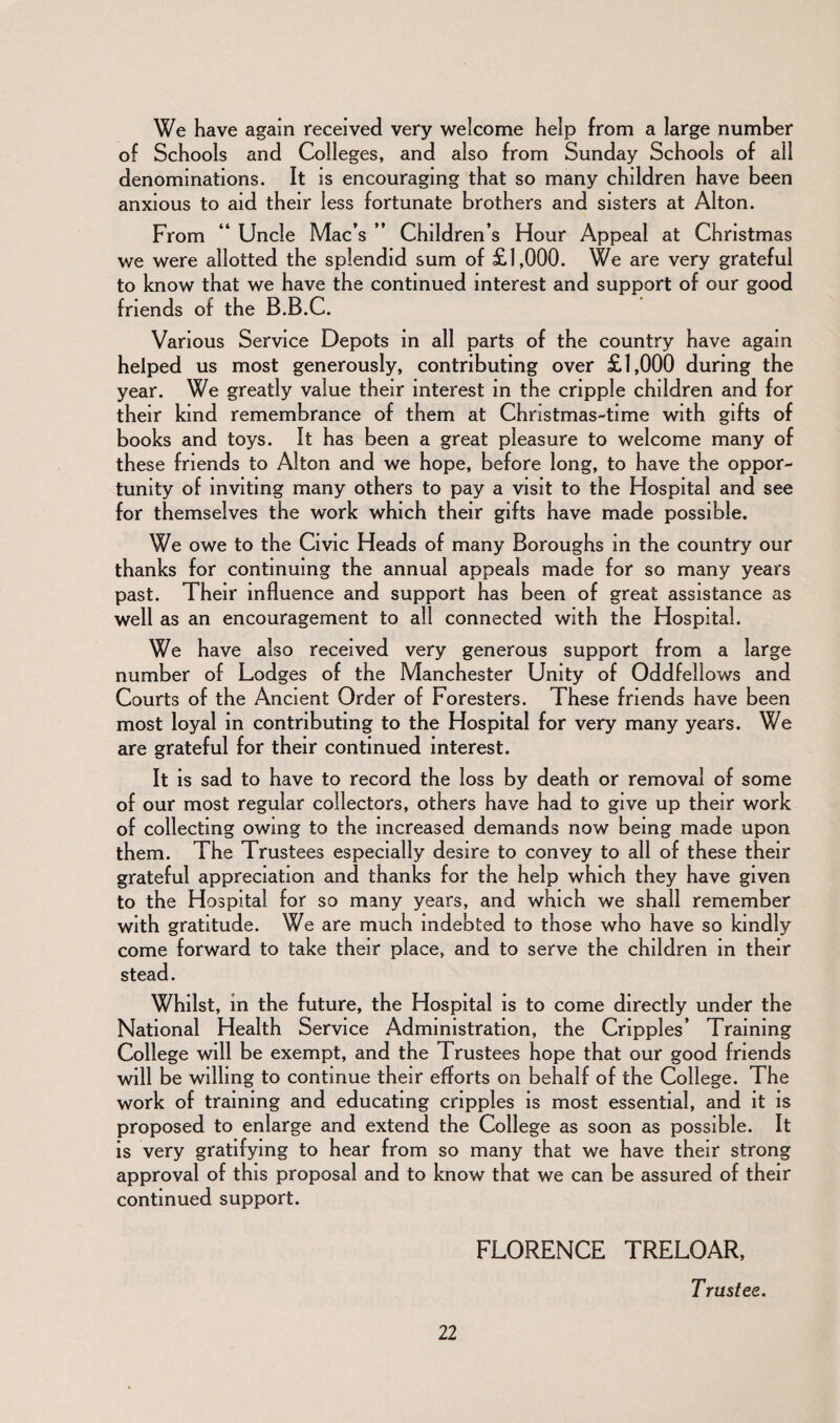 We have again received very welcome help from a large number of Schools and Colleges, and also from Sunday Schools of all denominations. It is encouraging that so many children have been anxious to aid their less fortunate brothers and sisters at Alton. From “ Uncle Mac’s ” Children’s Hour Appeal at Christmas we were allotted the splendid sum of £1,000. We are very grateful to know that we have the continued interest and support of our good friends of the B.B.C. Various Service Depots in all parts of the country have again helped us most generously, contributing over £1,000 during the year. We greatly value their interest in the cripple children and for their kind remembrance of them at Christmas-time with gifts of books and toys. It has been a great pleasure to welcome many of these friends to Alton and we hope, before long, to have the oppor¬ tunity of inviting many others to pay a visit to the Hospital and see for themselves the work which their gifts have made possible. We owe to the Civic Heads of many Boroughs in the country our thanks for continuing the annual appeals made for so many years past. Their influence and support has been of great assistance as well as an encouragement to all connected with the Hospital. We have also received very generous support from a large number of Lodges of the Manchester Unity of Oddfellows and Courts of the Ancient Order of Foresters. These friends have been most loyal in contributing to the Hospital for very many years. We are grateful for their continued interest. It is sad to have to record the loss by death or removal of some of our most regular collectors, others have had to give up their work of collecting owing to the increased demands now being made upon them. The Trustees especially desire to convey to all of these their grateful appreciation and thanks for the help which they have given to the Hospital for so many years, and which we shall remember with gratitude. We are much indebted to those who have so kindly come forward to take their place, and to serve the children in their stead. Whilst, in the future, the Hospital is to come directly under the National Health Service Administration, the Cripples’ Training College will be exempt, and the Trustees hope that our good friends will be willing to continue their efforts on behalf of the College. The work of training and educating cripples is most essential, and it is proposed to enlarge and extend the College as soon as possible. It is very gratifying to hear from so many that we have their strong approval of this proposal and to know that we can be assured of their continued support. FLORENCE TRELOAR, Trustee.
