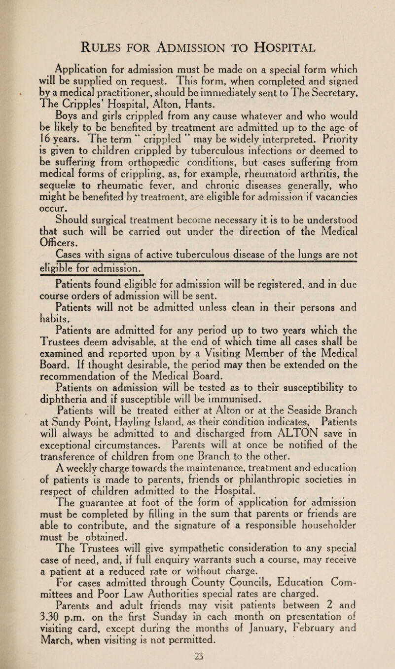 Application for admission must be made on a special form which will be supplied on request. This form, when completed and signed by a medical practitioner, should be immediately sent to The Secretary, The Cripples’ Hospital, Alton, Hants. Boys and girls crippled from any cause whatever and who would be likely to be benefited by treatment are admitted up to the age of 16 years. The term “ crippled ” may be widely interpreted. Priority is given to children crippled by tuberculous infections or deemed to be suffering from orthopaedic conditions, but cases suffering from medical forms of crippling, as, for example, rheumatoid arthritis, the sequelae to rheumatic fever, and chronic diseases generally, who might be benefited by treatment, are eligible for admission if vacancies occur. Should surgical treatment become necessary it is to be understood that such will be carried out under the direction of the Medical Officers. Cases with signs of active tuberculous disease of the lungs are not eligible for admission. Patients found eligible for admission will be registered, and in due course orders of admission will be sent. Patients will not be admitted unless clean in their persons and habits. Patients are admitted for any period up to two years which the Trustees deem advisable, at the end of which time all cases shall be examined and reported upon by a Visiting Member of the Medical Board. If thought desirable, the period may then be extended on the recommendation of the Medical Board. Patients on admission will be tested as to their susceptibility to diphtheria and if susceptible will be immunised. Patients will be treated either at Alton or at the Seaside Branch at Sandy Point, Hayling Island, as their condition indicates, Patients will always be admitted to and discharged from ALTON save in exceptional circumstances. Parents will at once be notified of the transference of children from one Branch to the other. A weekly charge towards the maintenance, treatment and education of patients is made to parents, friends or philanthropic societies in respect of children admitted to the Hospital. The guarantee at foot of the form of application for admission must be completed by filling in the sum that parents or friends are able to contribute, and the signature of a responsible householder must be obtained. The Trustees will give sympathetic consideration to any special case of need, and, if full enquiry warrants such a course, may receive a patient at a reduced rate or without charge. For cases admitted through County Councils, Education Com¬ mittees and Poor Law Authorities special rates are charged. Parents and adult friends may visit patients between 2 and 3.30 p.m. on the first Sunday in each month on presentation of visiting card, except during the months of January, February and March, when visiting is not permitted.