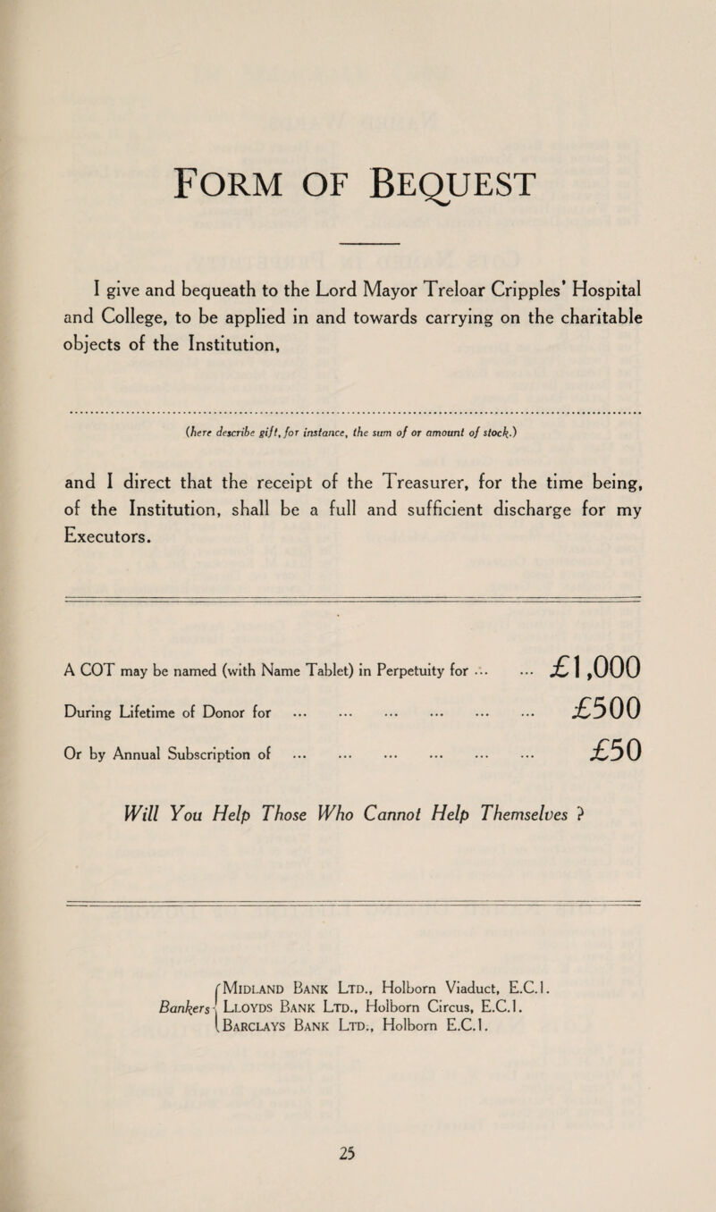 Form of Bequest I give and bequeath to the Lord Mayor Treloar Cripples’ Hospital and College, to be applied in and towards carrying on the charitable objects of the Institution, (here describe gift, for instance, the sum of or amount of stock-) and I direct that the receipt of the Treasurer, for the time being, of the Institution, shall be a full and sufficient discharge for my Executors. A COT may be named (with Name Tablet) in Perpetuity for ••• During Lifetime of Donor for . ••• . Or by Annual Subscription of £1,000 £500 £50 Will You Help Those Who Cannot Help Themselves ? f Midland Bank Ltd., Holbom Viaduct, E.C.l. Bankers - Lloyds Bank Ltd., Holbom Circus, E.C.l. I Barclays Bank Ltd., Holbom E.C.l.