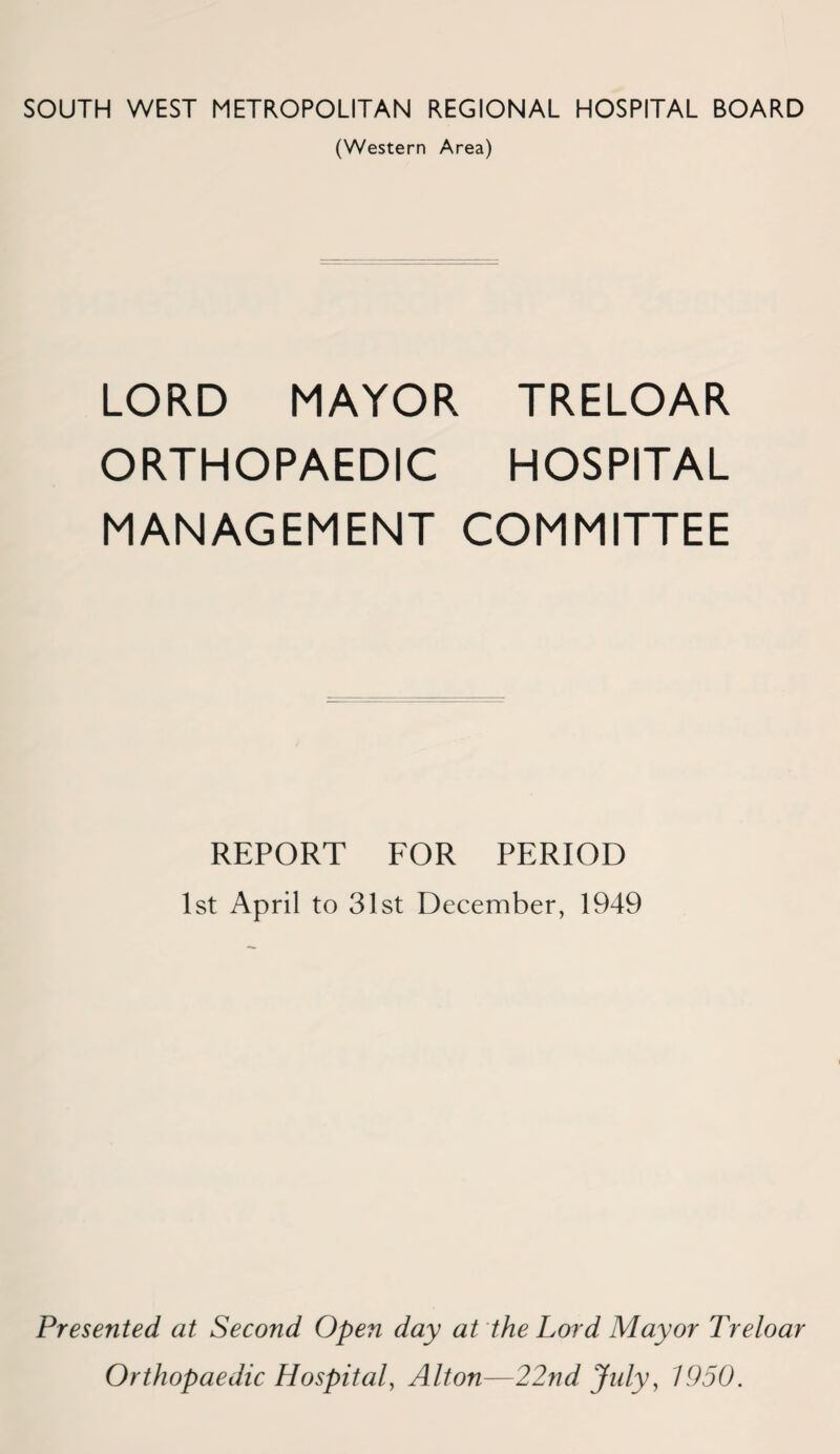 SOUTH WEST METROPOLITAN REGIONAL HOSPITAL BOARD (Western Area) LORD MAYOR TRELOAR ORTHOPAEDIC HOSPITAL MANAGEMENT COMMITTEE REPORT FOR PERIOD 1st April to 31st December, 1949 Presented at Second Open day at the Lord Mayor Treloar Orthopaedic Hospital, Alton—22nd July, 1950.