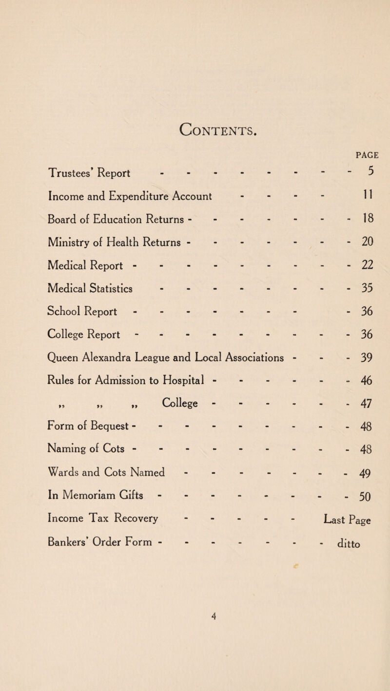 Contents. PAGE Trustees’ Report.-5 Income and Expenditure Account - II Board of Education Returns.IB Ministry of Health Returns -------20 Medical Report ..22 Medical Statistics - 35 School Report -. -36 College Report - -- -- -- --36 Queen Alexandra League and Local Associations - - - 39 Rules for Admission to Hospital ------ 46 „ College.47 Form of Bequest ---.48 Naming of Cots - -.48 Wards and Cots Named - - - - -- -49 In Memoriam Gifts 50 Income Tax Recovery.Last Page Bankers’ Order Form ------- ditto