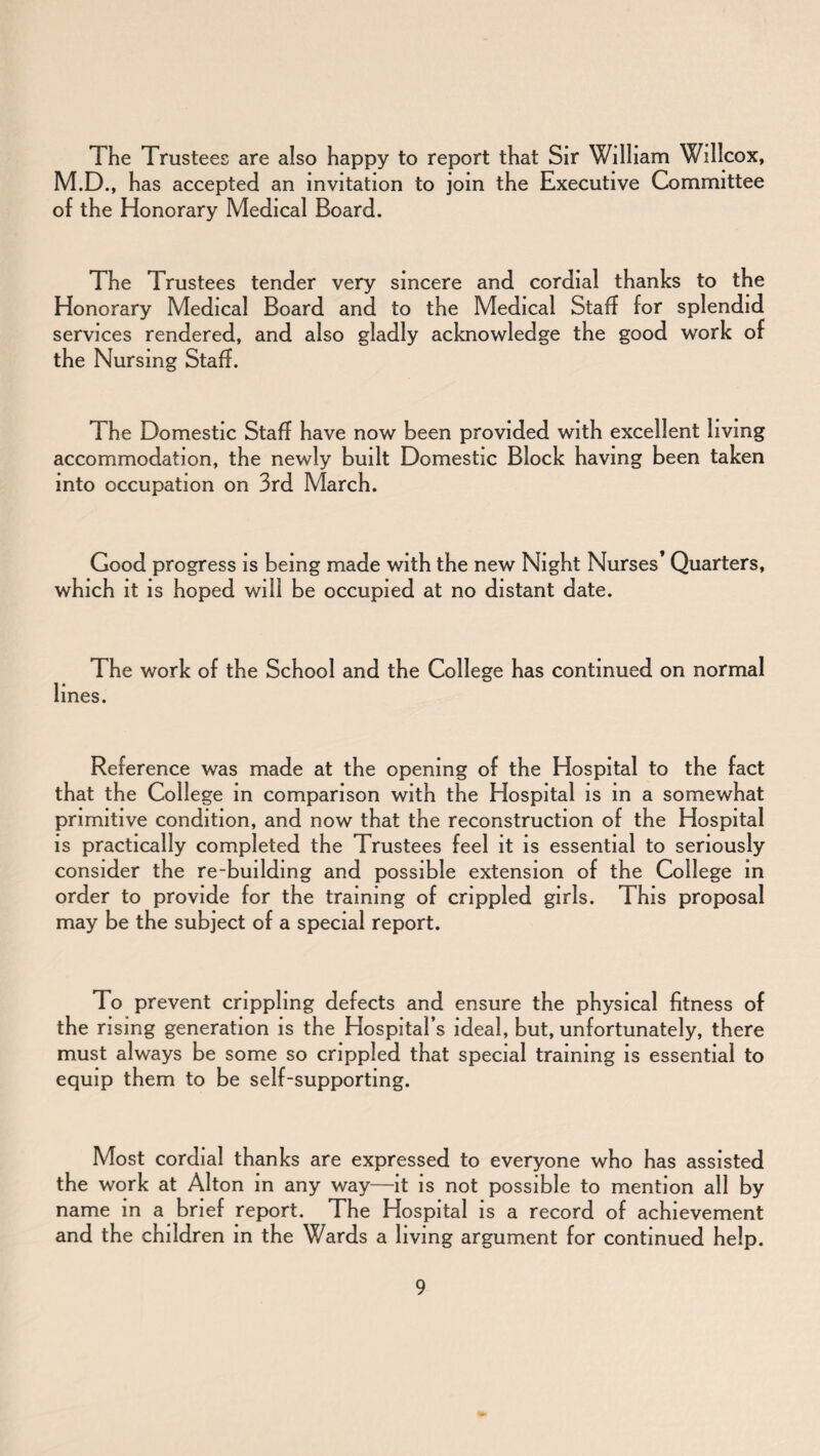 The Trustees are also happy to report that Sir William Willcox, M.D., has accepted an invitation to join the Executive Committee of the Honorary Medical Board. The Trustees tender very sincere and cordial thanks to the Honorary Medical Board and to the Medical Staff for splendid services rendered, and also gladly acknowledge the good work of the Nursing Staff. The Domestic Staff have now been provided with excellent living accommodation, the newly built Domestic Block having been taken into occupation on 3rd March. Good progress is being made with the new Night Nurses’ Quarters, which it is hoped will be occupied at no distant date. The work of the School and the College has continued on normal lines. Reference was made at the opening of the Hospital to the fact that the College in comparison with the Hospital is in a somewhat primitive condition, and now that the reconstruction of the Hospital is practically completed the Trustees feel it is essential to seriously consider the re-building and possible extension of the College in order to provide for the training of crippled girls. This proposal may be the subject of a special report. To prevent crippling defects and ensure the physical fitness of the rising generation is the Hospital’s ideal, but, unfortunately, there must always be some so crippled that special training is essential to equip them to be self-supporting. Most cordial thanks are expressed to everyone who has assisted the work at Alton in any way—it is not possible to mention all by name in a brief report. The Hospital is a record of achievement and the children in the Wards a living argument for continued help.