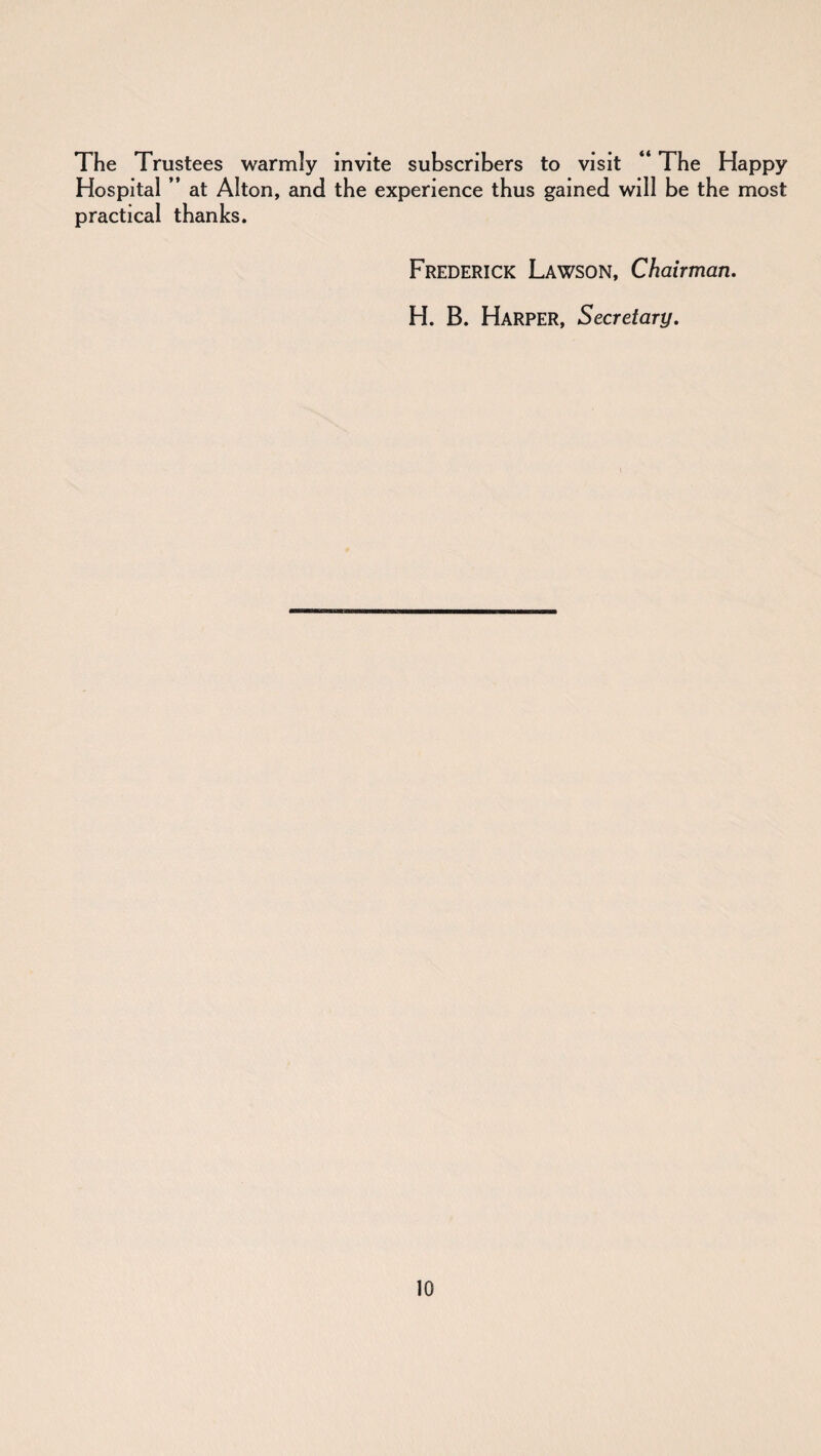 The Trustees warmly invite subscribers to visit “ The Happy Hospital ” at Alton, and the experience thus gained will be the most practical thanks. Frederick Lawson, Chairman. H. B. Harper, Secretary.