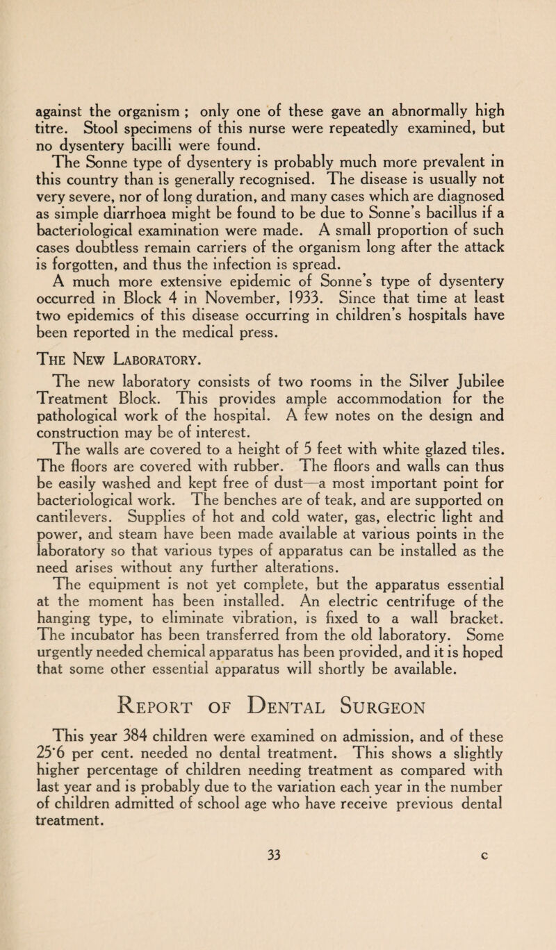 against the organism ; only one of these gave an abnormally high titre. Stool specimens of this nurse were repeatedly examined, but no dysentery bacilli were found. The Sonne type of dysentery is probably much more prevalent in this country than is generally recognised. The disease is usually not very severe, nor of long duration, and many cases which are diagnosed as simple diarrhoea might be found to be due to Sonne’s bacillus if a bacteriological examination were made. A small proportion of such cases doubtless remain carriers of the organism long after the attack is forgotten, and thus the infection is spread. A much more extensive epidemic of Sonne’s type of dysentery occurred in Block 4 in November, 1933. Since that time at least two epidemics of this disease occurring in children’s hospitals have been reported in the medical press. The New Laboratory. The new laboratory consists of two rooms in the Silver Jubilee Treatment Block. This provides ample accommodation for the pathological work of the hospital. A few notes on the design and construction may be of interest. The walls are covered to a height of 3 feet with white glazed tiles. The floors are covered with rubber. The floors and walls can thus be easily washed and kept free of dust—a most important point for bacteriological work. The benches are of teak, and are supported on cantilevers. Supplies of hot and cold water, gas, electric light and power, and steam have been made available at various points in the laboratory so that various types of apparatus can be installed as the need arises without any further alterations. The equipment is not yet complete, but the apparatus essential at the moment has been installed. An electric centrifuge of the hanging type, to eliminate vibration, is fixed to a wall bracket. The incubator has been transferred from the old laboratory. Some urgently needed chemical apparatus has been provided, and it is hoped that some other essential apparatus will shortly be available. Report of Dental Surgeon This year 384 children were examined on admission, and of these 25*6 per cent, needed no dental treatment. This shows a slightly higher percentage of children needing treatment as compared with last year and is probably due to the variation each year in the number of children admitted of school age who have receive previous dental treatment.