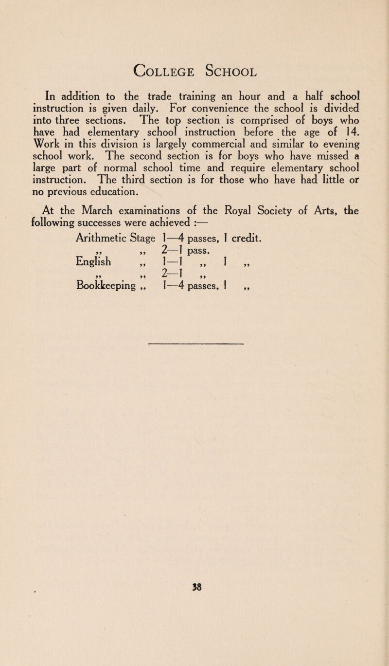 College School In addition to the trade training an hour and a half school instruction is given daily. For convenience the school is divided into three sections. The top section is comprised of boys who have had elementary school instruction before the age of 14. Work in this division is largely commercial and similar to evening school work. The second section is for boys who have missed a large part of normal school time and require elementary school instruction. The third section is for those who have had little or no previous education. At the March examinations of the Royal Society of Arts, the following successes were achieved :— Arithmetic Stage 1—4 passes, 1 credit. ,, ,, 2—1 pass. English „ 1—1 ,, 1 2—1 55 55 ** 1 55 Bookkeeping ,, 1—4 passes, 1 ,,