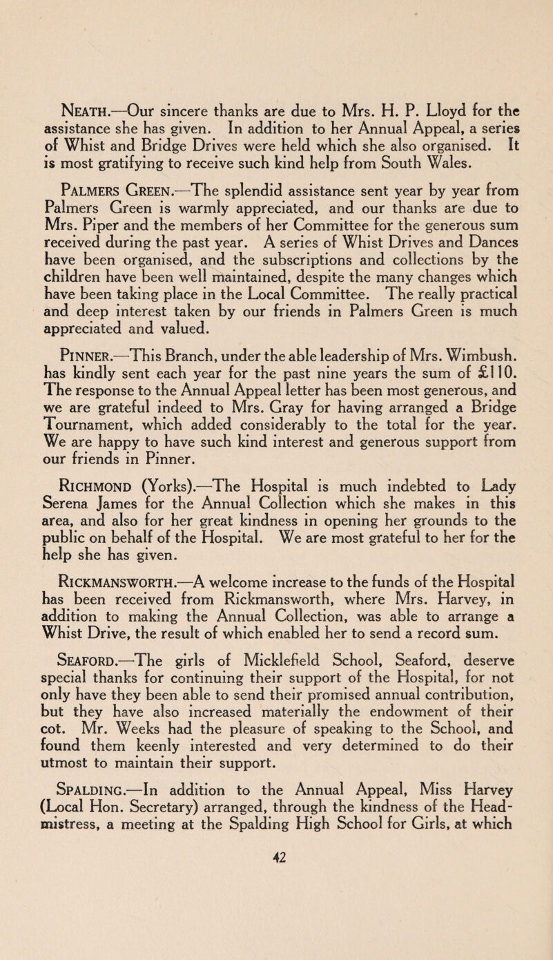 Neath.—Our sincere thanks are due to Mrs. H. P. Lloyd for the assistance she has given. In addition to her Annual Appeal, a series of Whist and Bridge Drives were held which she also organised. It is most gratifying to receive such kind help from South Wales. PALMERS Green.—The splendid assistance sent year by year from Palmers Green is warmly appreciated, and our thanks are due to Mrs. Piper and the members of her Committee for the generous sum received during the past year. A series of Whist Drives and Dances have been organised, and the subscriptions and collections by the children have been well maintained, despite the many changes which have been taking place in the Local Committee. The really practical and deep interest taken by our friends in Palmers Green is much appreciated and valued. PlNNER.—This Branch, under the able leadership of Mrs. Wimbush. has kindly sent each year for the past nine years the sum of £110. The response to the Annual Appeal letter has been most generous, and we are grateful indeed to Mrs. Gray for having arranged a Bridge Tournament, which added considerably to the total for the year. We are happy to have such kind interest and generous support from our friends in Pinner. Richmond (Yorks).—The Hospital is much indebted to Lady Serena James for the Annual Collection which she makes in this area, and also for her great kindness in opening her grounds to the public on behalf of the Hospital. We are most grateful to her for the help she has given. RlCKMANSWORTH.—A welcome increase to the funds of the Hospital has been received from Rickmansworth, where Mrs. Harvey, in addition to making the Annual Collection, was able to arrange a Whist Drive, the result of which enabled her to send a record sum. Seaford.—The girls of Micklefield School, Seaford, deserve special thanks for continuing their support of the Hospital, for not only have they been able to send their promised annual contribution, but they have also increased materially the endowment of their cot. Mr. Weeks had the pleasure of speaking to the School, and found them keenly interested and very determined to do their utmost to maintain their support. Spalding.—In addition to the Annual Appeal, Miss Harvey (Local Hon. Secretary) arranged, through the kindness of the Head¬ mistress, a meeting at the Spalding High School for Girls, at which