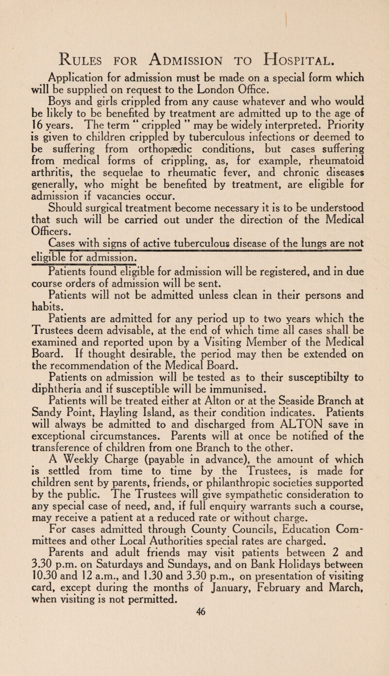 Application for admission must be made on a special form which will be supplied on request to the London Office. Boys and girls crippled from any cause whatever and who would be likely to be benefited by treatment are admitted up to the age of 16 years. The term “ crippled ” may be widely interpreted. Priority is given to children crippled by tuberculous infections or deemed to be suffering from orthopaedic conditions, but cases suffering from medical forms of crippling, as, for example, rheumatoid arthritis, the sequelae to rheumatic fever, and chronic diseases generally, who might be benefited by treatment, are eligible for admission if vacancies occur. Should surgical treatment become necessary it is to be understood that such will be carried out under the direction of the Medical Officers. Cases with signs of active tuberculous disease of the lungs are not eligible for admission. Patients found eligible for admission will be registered, and in due course orders of admission will be sent. Patients will not be admitted unless clean in their persons and habits. Patients are admitted for any period up to two years which the Trustees deem advisable, at the end of which time all cases shall be examined and reported upon by a Visiting Member of the Medical Board. If thought desirable, the period may then be extended on the recommendation of the Medical Board. Patients on admission will be tested as to their susceptibilty to diphtheria and if susceptible will be immunised. Patients will be treated either at Alton or at the Seaside Branch at Sandy Point, Hayling Island, as their condition indicates. Patients will always be admitted to and discharged from ALTON save in exceptional circumstances. Parents will at once be notified of the transference of children from one Branch to the other. A Weekly Charge (payable in advance), the amount of which is settled from time to time by the Trustees, is made for children sent by parents, friends, or philanthropic societies supported by the public. The Trustees will give sympathetic consideration to any special case of need, and, if full enquiry warrants such a course, may receive a patient at a reduced rate or without charge. For cases admitted through County Councils, Education Com¬ mittees and other Local Authorities special rates are charged. Parents and adult friends may visit patients between 2 and 3.30 p.m. on Saturdays and Sundays, and on Bank Holidays between 10.30 and 12 a.m., and 1.30 and 3.30 p.m., on presentation of visiting card, except during the months of January, February and March, when visiting is not permitted.