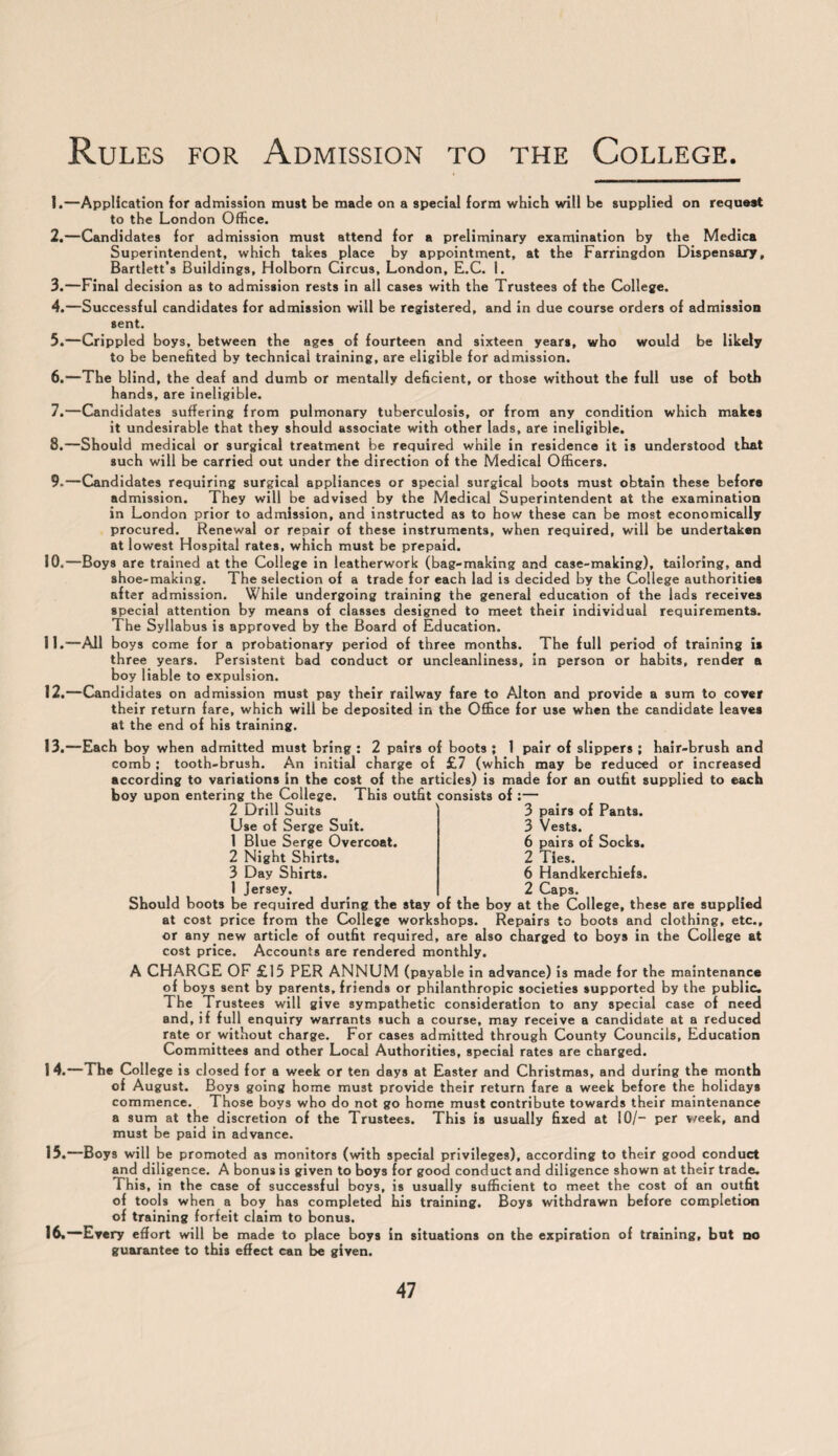 1. —Application for admission must be made on a special form which will be supplied on request to the London Office. 2. —Candidates for admission must attend for a preliminary examination by the Medica Superintendent, which takes place by appointment, at the Farringdon Dispensary, Bartlett’s Buildings, Holborn Circus, London, E.C. 1. 3. —Final decision as to admission rests in all cases with the Trustees of the College. 4. —Successful candidates for admission will be registered, and in due course orders of admission sent. 5. —Crippled boys, between the ages of fourteen and sixteen years, who would be likely to be benefited by technical training, are eligible for admission. 6. —The blind, the deaf and dumb or mentally deficient, or those without the full use of both hands, are ineligible. 7. —Candidates suffering from pulmonary tuberculosis, or from any condition which makes it undesirable that they should associate with other lads, are ineligible. 8. —Should medical or surgical treatment be required while in residence it is understood that such will be carried out under the direction of the Medical Officers. 9. —Candidates requiring surgical appliances or special surgical boots must obtain these before admission. They will be advised by the Medical Superintendent at the examination in London prior to admission, and instructed as to how these can be most economically procured. Renewal or repair of these instruments, when required, will be undertaken at lowest Hospital rates, which must be prepaid. 10. —Boys are trained at the College in leatherwork (bag-making and case-making), tailoring, and shoe-making. The selection of a trade for each lad is decided by the College authorities after admission. While undergoing training the general education of the lads receives special attention by means of classes designed to meet their individual requirements. The Syllabus is approved by the Board of Education. 11. —All boys come for a probationary period of three months. The full period of training is three years. Persistent bad conduct or uncleanliness, in person or habits, render a boy liable to expulsion. 12. —Candidates on admission must pay their railway fare to Alton and provide a sum to cover their return fare, which will be deposited in the Office for use when the candidate leaves at the end of his training. 13. —Each boy when admitted must bring : 2 pairs of boots ; 1 pair of slippers ; hair-brush and comb ; tooth-brush. An initial charge of £7 (which may be reduced or increased according to variations in the cost of the articles) is made for an outfit supplied to each boy upon entering the College. This outfit consists of :— 3 pairs of Pants. 3 Vests. 6 pairs of Socks. 2 Ties. 6 Handkerchiefs. 2 Caps. 2 Drill Suits Use of Serge Suit. 1 Blue Serge Overcoat. 2 Night Shirts. 3 Day Shirts. 1 Jersey. Should boots be required during the stay of the boy at the College, these are supplied at cost price from the College workshops. Repairs to boots and clothing, etc., or any new article of outfit required, are also charged to boys in the College at cost price. Accounts are rendered monthly. A CHARGE OF £15 PER ANNUM (payable in advance) is made for the maintenance of boys sent by parents, friends or philanthropic societies supported by the public. The Trustees will give sympathetic consideration to any special case of need and, if full enquiry warrants such a course, may receive a candidate at a reduced rate or without charge. For cases admitted through County Councils, Education Committees and other Local Authorities, special rates are charged. 14. —The College is cl osed for a week or ten days at Easter and Christmas, and during the month of August. Boys going home must provide their return fare a week before the holidays commence. Those boys who do not go home must contribute towards their maintenance a sum at the discretion of the Trustees. This is usually fixed at 10/- per week, and must be paid in advance. 15. —Boys will be promoted as monitors (with special privileges), according to their good conduct and diligence. A bonus is given to boys for good conduct and diligence shown at their trade. This, in the case of successful boys, is usually sufficient to meet the cost of an outfit of tools when a boy has completed his training. Boys withdrawn before completion of training forfeit claim to bonus. 16. —Every effort will be made to place boys in situations on the expiration of training, but no guarantee to this effect can be given.