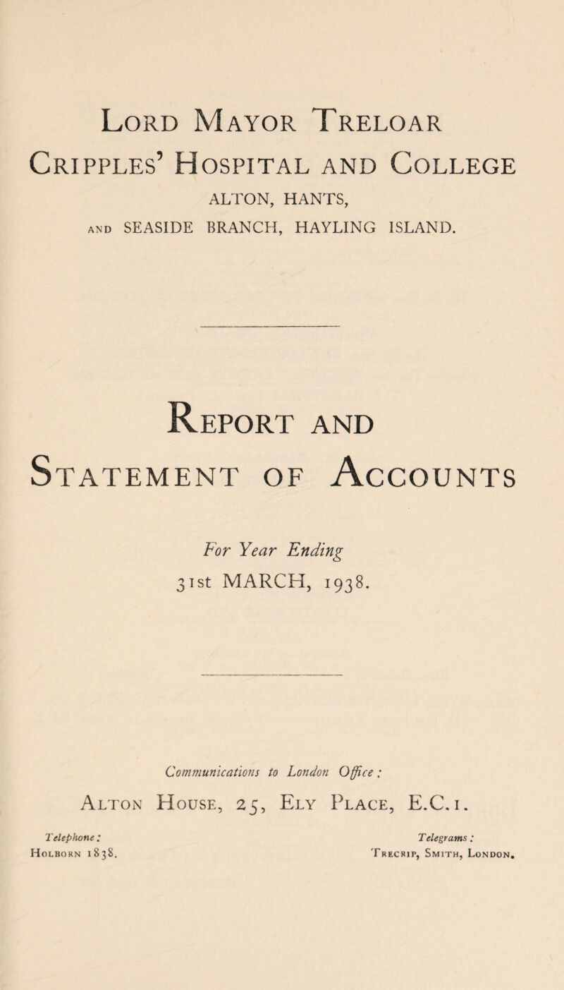 Cripples’ Hospital and College ALTON, HANTS, and SEASIDE BRANCH, HAYLING ISLAND. Report and Statement of Accounts For Year Ending 31st MARCH, 1938. Communications to London Office: Alton House, 25, Ely Place, E.C.i. Telephone : Holborn 1838. Telegrams ; Trecrip, Smith, London.
