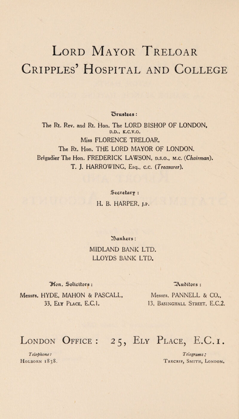 Cripples’ Hospital and College Z3rustees: The Rt. Rev. and Rt. Hon. The LORD BISHOP OF LONDON, D.D.. K.C.V.O. Miss FLORENCE TRELOAR. The Rt. Hon. THE LORD MAYOR OF LONDON. Brigadier The Hon. FREDERICK LAWSON, D.s.o., M.c. (Chairman). T. J. HARROWING, Esq., C.C. (Treasurer). Secretary : H. B. HARPER, j.p. bankers : MIDLAND BANK LTD. LLOYDS BANK LTD. 3*fon. Solicitors : -Auditors : Messrs. HYDE, MAHON & PASCALL, 33, Ely Place, E.C.l. Messrs. PANNELL & CO., 13. Basinghall Street, E.C.2. London Office: 25, Ely Place, E.C.i. Telephone: Holborn 1838. Telegrams : Trecrtp, Smith, London.