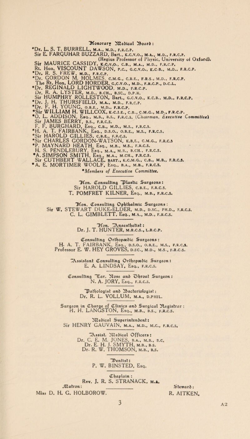 ‘3‘foitorary btedical board : *Dr. L. S. T. BURRELL, m.a., m.d., f.r.c.p. Sir E. FARQUHAR BUZZARD, Bart., k.c.v.o., m-a., m.d., f.r.c.p. (Regius Professor of Physic, University of Oxford). Sir MAURICE CASSIDY, k.c.v.o., c.b., m.a., m.d., f.r.c.p, Rt. Hon. VISCOUNT DAWSON, p.c., g.c.v.o., k.c-b.. m.d., f.r.c.p. *Dr. R. S. FREW, m.d., f.r.c.p. •Dr. GORDON M. HOLMES, c.m.g., c.b.e., f.r.s., m.d.. f.r.c.p. The Rt. Hon. LORD HORDER, g.c.v.o., m.d., f.r.c.p., d.c.l. •Dr. REGINALD LIGHTWOOD, m.d., f.r.c.p. Dr. R. A. LYSTER, m.d., b.ch., b.sc., d.p.h. Sir HUMPHRY ROLLESTON, Bart., g.c.v.o., k.c.b.. m.d., f.r.c.p, *Dr. J. H. THURSFIELD, m.a., m.d., f.r.c.p. *Dr. F. H. YOUNG, o.b.e.. m.d., f.r.c.p. •Sir WILLIAM H. WILLCOX, k.c.i.e., c.b., c.m.g., m.d., f.r.c.p. *0. L. ADDISON. Esq., M.B., B.S., F.R.C.S. (Chairman, Executive Committee) Sir JAMES BERRY, b.s., f.r.c.s. F. F. BURGHARD, Esq., c.b., m.d., m.s., f.r.c.s. *H. A. T. FAIRBANK, Esq., d.s.o., o.b.e., m.s., f.r.c.s. •Sir HAROLD GILLIES, c.b.e., f.r.c.s. •Sir CHARLES GORDON-WATSON, k.b.e., c.m.g., f.r.c.s •P. MAYNARD HEATH. Esq., m.b., m.s., f.r.c.s. H. S. PENDLEBURY, Esq., m.a., m.b., b.ch., f.r.c.s. *A. SIMPSON SMITH, Esq., m.a., m.ch., f.r.c.s. Sir CUTHBERT WALLACE, bart., k.c.m.g., c.b., m.b., f.r.c.s. •A. E. MORTIMER WOOLF, Esq., b.a., m.b., f.r.c.s. * Members of Executive Committee. Dion. Consulting aplastic Surgeons: Sir HAROLD GILLIES, c.b.e., f.r.c.s. T. POMFRET KILNER, Esq., m.b., f.r.c.s. D*fon, Consulting Ophthalmic Surgeons : Sir W. STEWART DUKE-ELDER, m.d., d.sc., ph.d., f.r.c.s. C. L. GIMBLETT, Esq., m.a., m.d., f.r.c.s. 'Sfon. Anaesthetist: Dr. J. T. HUNTER, m.r.c.s., l.r.c.p. Consulting Orthopaedic Surgeons: H. A. T. FAIRBANK, Esq., d.s.o., o.b.e., m.s., f.r.c.s. Professor E. W. HEY GROVES, d.sc., m.d., m.s., f.r.c.s. Assistant Consulting Orthopaedic Surgeon: E. A. LINDSAY, Esq., f.r.c.s. Consulting “Ear, bose and ohroat Surgeon : N. A. JORY, Esq., F.R.C.S. “pathologist and bacteriologist: Dr. R. L. VOLLUM, m.a., d.phil. Surgeon in Charge of Clinics and Surgical Registrar: H. H. LANGSTON, Esq., m.b., b.s., f.r.c.s. btedical Superintendent: Sir HENRY GAUVAIN, m.a., m.d., m.c., f.r.c.s. Assist, btedical Officers: Dr. C. E. M. JONES, b.a., m.b., b.c. Dr. E. H. J. SMYTH, m.b., b.s. Dr. R. W. THOMSON, m.b., b.s. Aentist: P. W. BINSTED, Esq. Chaplain : Rev. J. R. S. STRANACK, m.a, Jtlatron: _ Steward: Miss D. H. G. HOLBOROW. R. AITKEN. A2