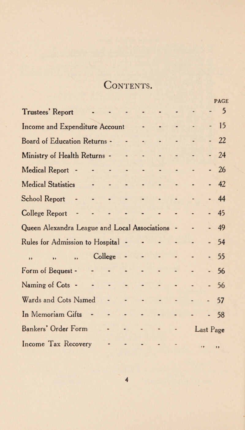 Contents. PAGE Trustees* Report. 5 Income and Expenditure Account - - - - - 15 Board of Education Returns ------- 22 Ministry of Health Returns ------- 24 Medical Report - 26 Medical Statistics.42 School Report.--44 College Report - -- -- -- --45 Queen Alexandra League and Local Associations - - - 49 Rules for Admission to Hospital.. 54 f» „ ,, College.55 Form of Bequest.56 Naming of Cots.-56 Wards and Cots Named - - - - -- -57 In Memoriam Gifts.58 Bankers’ Order Form.Last Page Income Tax Recovery - - - - - ,,