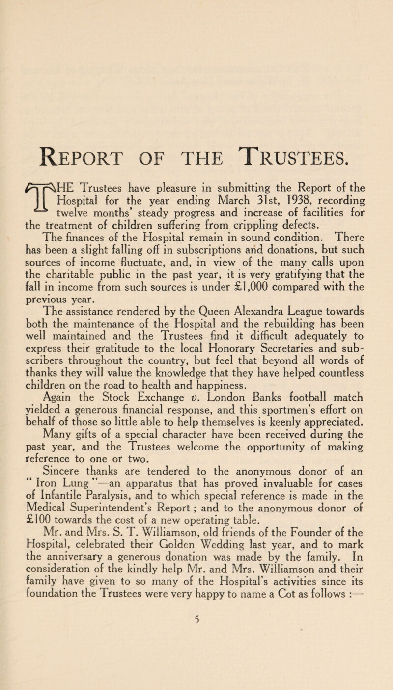 Report of the Trustees. THE Trustees have pleasure in submitting the Report of the Hospital for the year ending March 31st, 1938, recording twelve months’ steady progress and increase of facilities for the treatment of children suffering from crippling defects. The finances of the Hospital remain in sound condition. There has been a slight falling off in subscriptions and donations, but such sources of income fluctuate, and, in view of the many calls upon the charitable public in the past year, it is very gratifying that the fall in income from such sources is under £1,000 compared with the previous year. The assistance rendered by the Queen Alexandra League towards both the maintenance of the Hospital and the rebuilding has been well maintained and the Trustees find it difficult adequately to express their gratitude to the local Honorary Secretaries and sub¬ scribers throughout the country, but feel that beyond all words of thanks they will value the knowledge that they have helped countless children on the road to health and happiness. Again the Stock Exchange v. London Banks football match yielded a generous financial response, and this sportmen’s effort on behalf of those so little able to help themselves is keenly appreciated. Many gifts of a special character have been received during the past year, and the Trustees welcome the opportunity of making reference to one or two. Sincere thanks are tendered to the anonymous donor of an Iron Lung ”—an apparatus that has proved invaluable for cases of Infantile Paralysis, and to which special reference is made in the Medical Superintendent’s Report ; and to the anonymous donor of £100 towards the cost of a new operating table. Mr. and Mrs. S. T. Williamson, old friends of the Founder of the Hospital, celebrated their Golden Wedding last year, and to mark the anniversary a generous donation was made by the family. In consideration of the kindly help Mr. and Mrs. Williamson and their family have given to so many of the Hospital’s activities since its foundation the Trustees were very happy to name a Cot as follows :—