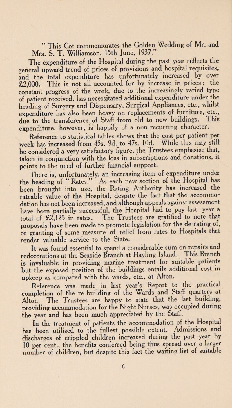 “ This Cot commemorates the Golden Wedding of Mr. and Mrs. S. T. Williamson, 15th June, 1937.” The expenditure of the Hospital during the past year reflects the general upward trend of prices of provisions and hospital requisites, and the total expenditure has unfortunately increased by over £2,000. This is not all accounted for by increase in prices : the constant progress of the work, due to the increasingly varied type of patient received, has necessitated additional expenditure under the heading of Surgery and Dispensary, Surgical Appliances, etc., whilst expenditure has also been heavy on replacements of furniture, etc., due to the transference of Staff from old to new buildings. This expenditure, however, is happily of a non-recurring character. Reference to statistical tables shows that the cost per patient per week has increased from 45s. 9d. to 47s. lOd. While this may still be considered a very satisfactory figure, the Trustees emphasise that, taken in conjunction with the loss in subscriptions and donations, it points to the need of further financial support. There is, unfortunately, an increasing item of expenditure under the heading of “ Rates.” As each new section of the Hospital has been brought into use, the Rating Authority has increased the rateable value of the Hospital, despite the fact that the accommo¬ dation has not been increased, and although appeals against assessment have been partially successful, the Hospital had to pay last year a total of £2,125 in rates. The Trustees are gratified to note that proposals have been made to promote legislation for the de rating of, or granting of some measure of relief from rates to Hospitals that render valuable service to the State. It was found essential to spend a considerable sum on repairs and redecorations at the Seaside Branch at Hayhng Island. This Branch is invaluable in providing marine treatment for suitable patients but the exposed position of the buildings entails additional cost in upkeep as compared with the wards, etc., at Alton. Reference was made m last year s Report to the practical completion of the re-building of the Wards and Staff quarters at Alton. The Trustees are happy to state that the last building, providing accommodation for the Night Nurses, was occupied during the year and has been much appreciated by the Staff. In the treatment of patients the accommodation of the Hospital has been utilised to the fullest possible extent. Admissions and discharges of crippled children increased during the past year by 10 per cent., the benefits conferred being thus spread over a larger number of children, but despite this fact the waiting list of suitable