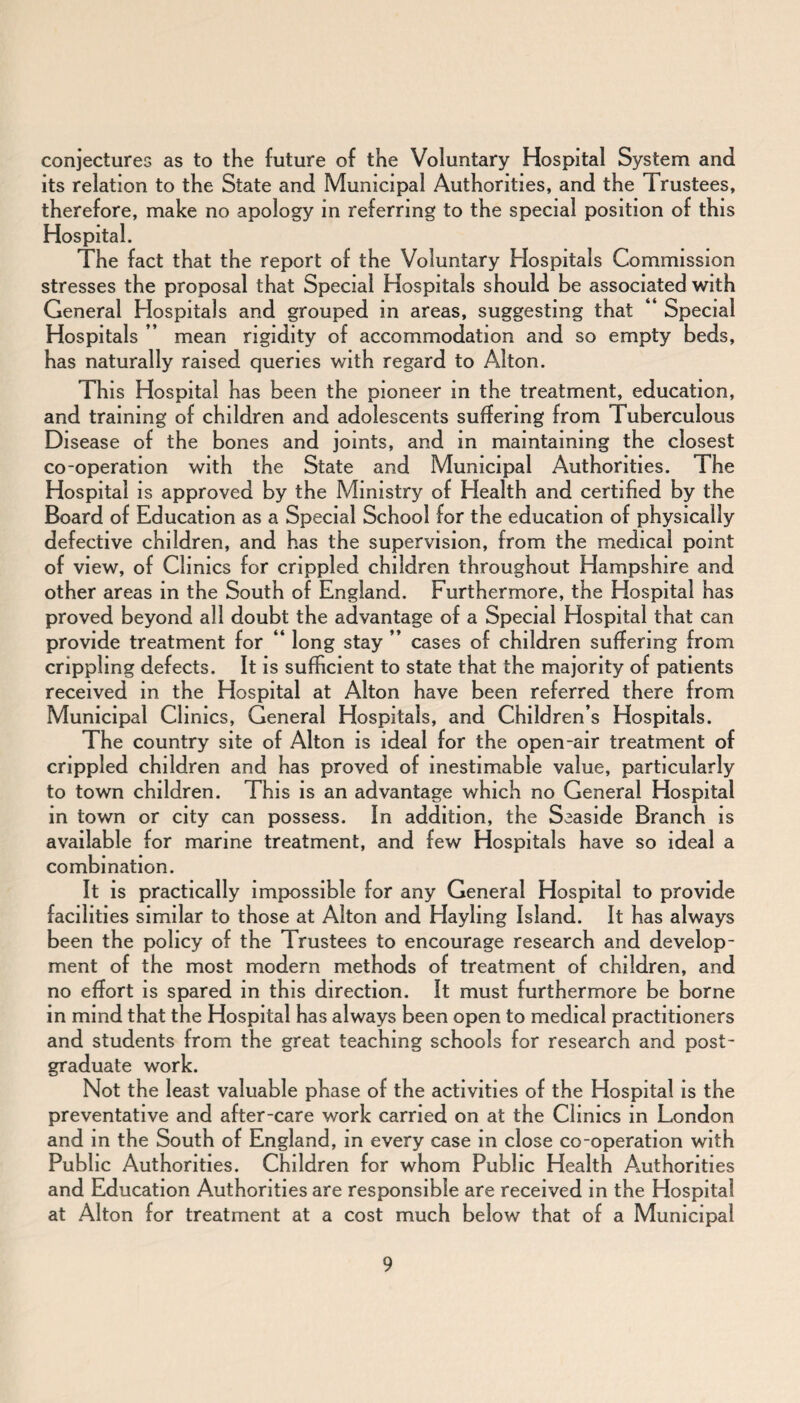 conjectures as to the future of the Voluntary Hospital System and its relation to the State and Municipal Authorities, and the Trustees, therefore, make no apology in referring to the special position of this Hospital. The fact that the report of the Voluntary Hospitals Commission stresses the proposal that Special Hospitals should be associated with General Hospitals and grouped in areas, suggesting that “ Special Hospitals ” mean rigidity of accommodation and so empty beds, has naturally raised queries with regard to Alton. This Hospital has been the pioneer in the treatment, education, and training of children and adolescents suffering from Tuberculous Disease of the bones and joints, and in maintaining the closest co-operation with the State and Municipal Authorities. The Hospital is approved by the Ministry of Health and certified by the Board of Education as a Special School for the education of physically defective children, and has the supervision, from the medical point of view, of Clinics for crippled children throughout Hampshire and other areas in the South of England. Furthermore, the Hospital has proved beyond all doubt the advantage of a Special Hospital that can provide treatment for “ long stay ” cases of children suffering from crippling defects. It is sufficient to state that the majority of patients received in the Hospital at Alton have been referred there from Municipal Clinics, General Hospitals, and Children’s Hospitals. The country site of Alton is ideal for the open-air treatment of crippled children and has proved of inestimable value, particularly to town children. This is an advantage which no General Hospital in town or city can possess. In addition, the Seaside Branch is available for marine treatment, and few Hospitals have so ideal a combination. It is practically impossible for any General Hospital to provide facilities similar to those at Alton and Hayling Island. It has always been the policy of the Trustees to encourage research and develop¬ ment of the most modern methods of treatment of children, and no effort is spared in this direction. It must furthermore be borne in mind that the Hospital has always been open to medical practitioners and students from the great teaching schools for research and post¬ graduate work. Not the least valuable phase of the activities of the Hospital is the preventative and after-care work carried on at the Clinics in London and in the South of England, in every case in close co-operation with Public Authorities. Children for whom Public Health Authorities and Education Authorities are responsible are received in the Hospital at Alton for treatment at a cost much below that of a Municipal