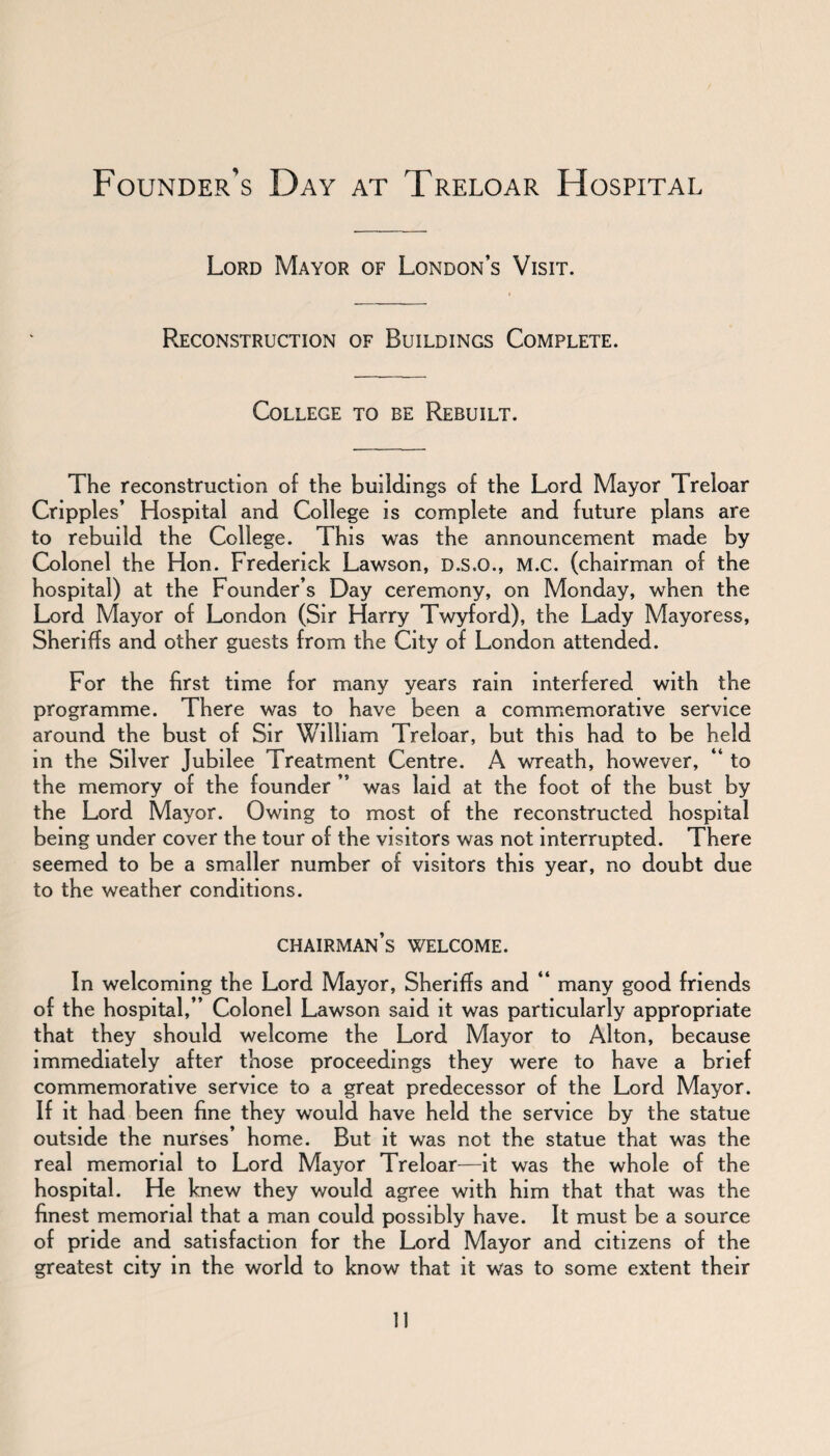 Founder’s Day at Treloar Hospital Lord Mayor of London’s Visit. Reconstruction of Buildings Complete. College to be Rebuilt. The reconstruction of the buildings of the Lord Mayor Treloar Crippl es’ Hospital and College is complete and future plans are to rebuild the College. This was the announcement made by Colonel the Hon. Frederick Lawson, D.S.O., M.c. (chairman of the hospital) at the Founder’s Day ceremony, on Monday, when the Lord Mayor of London (Sir Harry Twyford), the Lady Mayoress, Sheriffs and other guests from the City of London attended. For the first time for many years rain interfered with the programme. There was to have been a commemorative service around the bust of Sir William Treloar, but this had to be held in the Silver Jubilee Treatment Centre. A wreath, however, “ to the memory of the founder ” was laid at the foot of the bust by the Lord Mayor. Owing to most of the reconstructed hospital being under cover the tour of the visitors was not interrupted. There seemed to be a smaller number of visitors this year, no doubt due to the weather conditions. chairman’s welcome. In welcoming the Lord Mayor, Sheriffs and “ many good friends of the hospital,” Colonel Lawson said it was particularly appropriate that they should welcome the Lord Mayor to Alton, because immediately after those proceedings they were to have a brief commemorative service to a great predecessor of the Lord Mayor. If it had been fine they would have held the service by the statue outside the nurses’ home. But it was not the statue that was the real memorial to Lord Mayor Treloar—it was the whole of the hospital. He knew they would agree with him that that was the finest memorial that a man could possibly have. It must be a source of pride and satisfaction for the Lord Mayor and citizens of the greatest city in the world to know that it was to some extent their