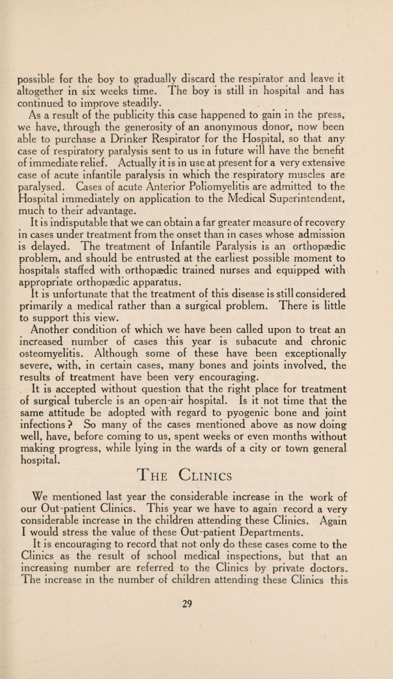 possible for the boy to gradually discard the respirator and leave it altogether in six weeks time. The boy is still in hospital and has continued to improve steadily. As a result of the publicity this case happened to gam in the press, we have, through the generosity of an anonymous donor, now been able to purchase a Drinker Respirator for the Hospital, so that any case of respiratory paralysis sent to us in future will have the benefit of immediate relief. Actually it is in use at present for a very extensive case of acute infantile paralysis in which the respiratory muscles are paralysed. Cases of acute Anterior Poliomyelitis are admitted to the Hospital immediately on application to the Medical Superintendent, much to their advantage. It is indisputable that we can obtain a far greater measure of recovery in cases under treatment from the onset than in cases whose admission is delayed. The treatment of Infantile Paralysis is an orthopaedic problem, and should be entrusted at the earliest possible moment to hospitals staffed with orthopaedic trained nurses and equipped with appropriate orthopaedic apparatus. It is unfortunate that the treatment of this disease is still considered primarily a medical rather than a surgical problem. There is little to support this view. Another condition of which we have been called upon to treat an increased number of cases this year is subacute and chronic osteomyelitis. Although some of these have been exceptionally severe, with, in certain cases, many bones and joints involved, the results of treatment have been very encouraging. It is accepted without question that the right place for treatment of surgical tubercle is an open-air hospital. Is it not time that the same attitude be adopted with regard to pyogenic bone and joint infections ? So many of the cases mentioned above as now doing well, have, before coming to us, spent weeks or even months without making progress, while lying in the wards of a city or town general hospital. The Clinics We mentioned last year the considerable increase in the work of our Out-patient Clinics. This year we have to again record a very considerable increase in the children attending these Clinics. Again I would stress the value of these Out-patient Departments. It is encouraging to record that not only do these cases come to the Clinics as the result of school medical inspections, but that an increasing number are referred to the Clinics by private doctors. The increase in the number of children attending these Clinics this
