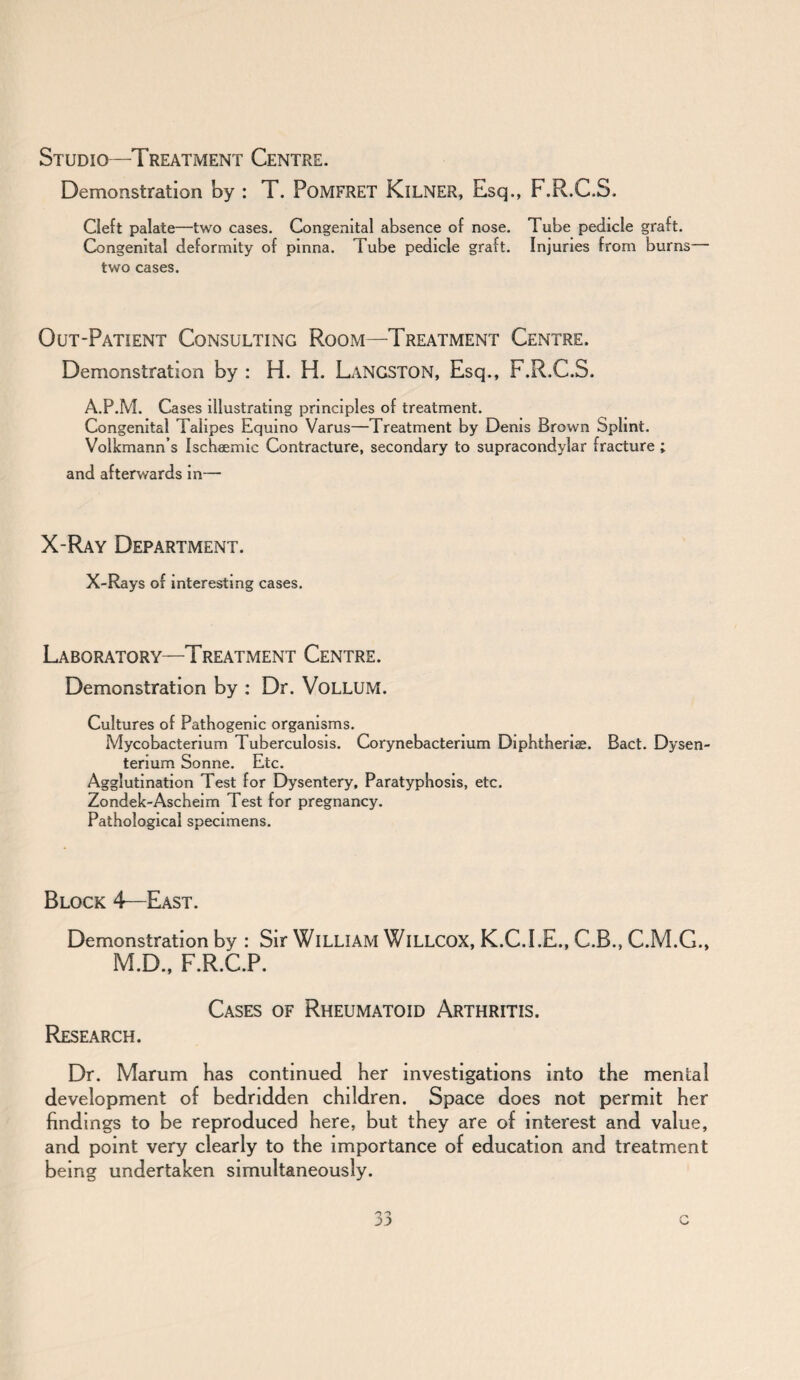 Studio—Treatment Centre. Demonstration by : T. PoMFRET KlLNER, Esq., F.R.C.S. Cleft palate—two cases. Congenital absence of nose. Tube pedicle graft. Congenital deformity of pinna. Tube pedicle graft. Injuries from burns two cases. Out-Patient Consulting Room—Treatment Centre. Demonstration by : H. H. LANGSTON, Esq., F.R.C.S. A.P.M. Cases illustrating principles of treatment. Congenital Talipes Equino Varus—Treatment by Denis Brown Splint. Volkmann’s Ischaemic Contracture, secondary to supracondylar fracture ; and afterwards in— X-Ray Department. X-Rays of interesting cases. Laboratory—Treatment Centre. Demonstration by : Dr. VoLLUM. Cultures of Pathogenic organisms. Mycobacterium Tuberculosis. Corynebacterium Diphtheria. Bact. Dysen- terium Sonne. Etc. Agglutination Test for Dysentery, Paratyphosis, etc. Zondek-Ascheim Test for pregnancy. Pathological specimens. Block 4—East. Demonstration by : Sir William WlLLCOX, K.C.I.E., C.B., C.M.G., M.D., F.R.C.P. Cases of Rheumatoid Arthritis. Research. Dr. Marum has continued her investigations into the mental development of bedridden children. Space does not permit her findings to be reproduced here, but they are of interest and value, and point very clearly to the importance of education and treatment being undertaken simultaneously.