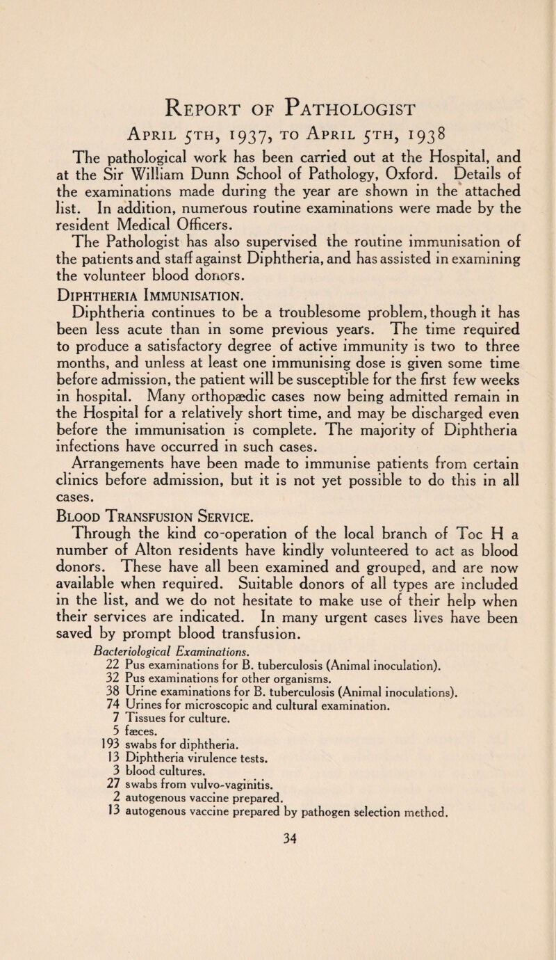 Report of Pathologist April 5™, 1937, to April 5TH, 1938 The pathological work has been carried out at the Hospital, and at the Sir William Dunn School of Pathology, Oxford. Details of the examinations made during the year are shown in the attached list. In addition, numerous routine examinations were made by the resident Medical Officers. The Pathologist has also supervised the routine immunisation of the patients and staff against Diphtheria, and has assisted in examining the volunteer blood donors. Diphtheria Immunisation. Diphtheria continues to be a troublesome problem, though it has been less acute than in some previous years. The time required to produce a satisfactory degree of active immunity is two to three months, and unless at least one immunising dose is given some time before admission, the patient will be susceptible for the first few weeks in hospital. Many orthopaedic cases now being admitted remain in the Hospital for a relatively short time, and may be discharged even before the immunisation is complete. The majority of Diphtheria infections have occurred in such cases. Arrangements have been made to immunise patients from certain clinics before admission, but it is not yet possible to do this in all cases. Blood Transfusion Service. Through the kind co-operation of the local branch of Toe H a number of Alton residents have kindly volunteered to act as blood donors. These have all been examined and grouped, and are now available when required. Suitable donors of all types are included in the list, and we do not hesitate to make use of their help when their services are indicated. In many urgent cases lives have been saved by prompt blood transfusion. Bacteriological Examinations. 22 Pus examinations for B. tuberculosis (Animal inoculation). 32 Pus examinations for other organisms. 38 Urine examinations for B. tuberculosis (Animal inoculations). 74 Urines for microscopic and cultural examination. 7 Tissues for culture. 5 faeces. 193 swabs for diphtheria. 13 Diphtheria virulence tests. 3 blood cultures. 27 swabs from vulvo-vaginitis. 2 autogenous vaccine prepared. 13 autogenous vaccine prepared by pathogen selection method.