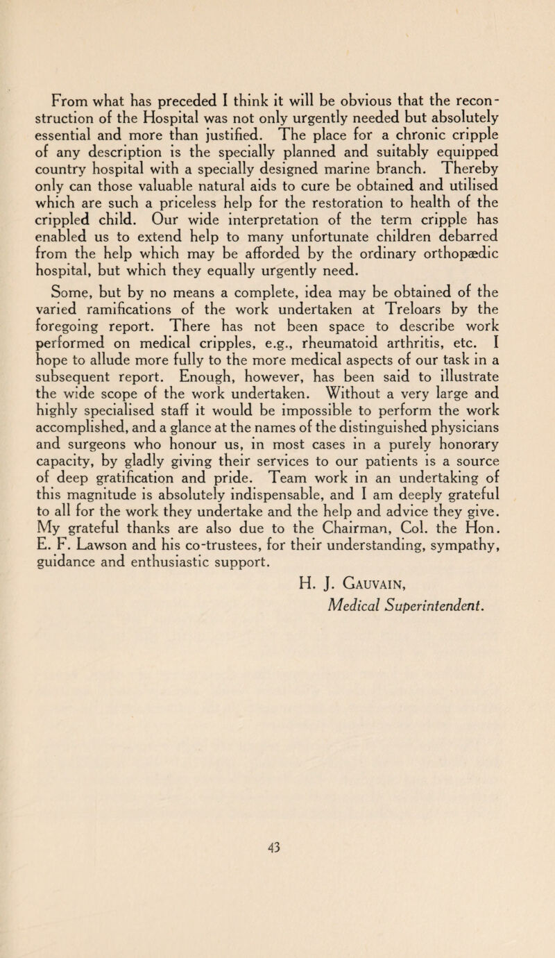 From what has preceded I think it will be obvious that the recon¬ struction of the Hospital was not only urgently needed but absolutely essential and more than justified. The place for a chronic cripple of any description is the specially planned and suitably equipped country hospital with a specially designed marine branch. Thereby only can those valuable natural aids to cure be obtained and utilised which are such a priceless help for the restoration to health of the crippled child. Our wide interpretation of the term cripple has enabled us to extend help to many unfortunate children debarred from the help which may be afforded by the ordinary orthopaedic hospital, but which they equally urgently need. Some, but by no means a complete, idea may be obtained of the varied ramifications of the work undertaken at Treloars by the foregoing report. There has not been space to describe work performed on medical cripples, e.g., rheumatoid arthritis, etc. I hope to allude more fully to the more medical aspects of our task in a subsequent report. Enough, however, has been said to illustrate the wide scope of the work undertaken. Without a very large and highly specialised staff it would be impossible to perform the work accomplished, and a glance at the names of the distinguished physicians and surgeons who honour us, in most cases in a purely honorary capacity, by gladly giving their services to our patients is a source of deep gratification and pride. Team work in an undertaking of this magnitude is absolutely indispensable, and I am deeply grateful to all for the work they undertake and the help and advice they give. My grateful thanks are also due to the Chairman, Col. the Hon. E. F. Lawson and his co-trustees, for their understanding, sympathy, guidance and enthusiastic support. H. J. Gauvain, Medical Superintendent.