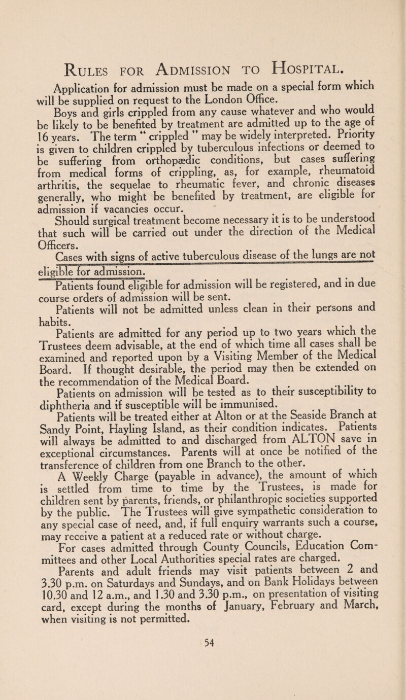 Application for admission must be made on a special form which will be supplied on request to the London Office. Boys and girls crippled from any cause whatever and who would be likely to be benefited by treatment are admitted up to the age of 16 years. The term ** crippled ” may be widely interpreted. Priority is given to children crippled by tuberculous infections or deemed to be suffering from orthopaedic conditions, but cases suffering from medical forms of crippling, as, for example, rheumatoid arthritis, the sequelae to rheumatic fever, and chronic diseases generally, who might be benefited by treatment, are eligible tor admission if vacancies occur. # Should surgical treatment become necessary it is to be understood that such will be carried out under the direction of the Medical Officers. Cases with signs of active tuberculous disease of the lungs are not eligible for admission. Patients found eligible for admission will be registered, and in due course orders of admission will be sent. Patients will not be admitted unless clean in their persons and habits. _ , Patients are admitted for any period up to two years which the Trustees deem advisable, at the end of which time all cases shall be examined and reported upon by a Visiting Member of the Medical Board. If thought desirable, the period may then be extended on the recommendation of the Medical Board. # Patients on admission will be tested as to their susceptibility to diphtheria and if susceptible will be immunised. ^ Patients will be treated either at Alton or at the Seaside Branch at Sandy Point, Hayling Island, as their condition indicates.^ Patients will always be admitted to and discharged from ALTON save in exceptional circumstances. Parents will at once be notified of the transference of children from one Branch to the other. A Weekly Charge (payable in advance), the amount of which is settled from time to time by the Trustees, is made for children sent by parents, friends, or philanthropic societies supported by the public. I he Trustees will give sympathetic consideration to any special case of need, and, if full enquiry warrants such a course, may receive a patient at a reduced rate or without charge. For cases admitted through County Councils, Education Com¬ mittees and other Local Authorities special rates are charged. Parents and adult friends may visit patients between 2 and 3.30 p.m. on Saturdays and Sundays, and on Bank Holidays between 10.30 and 12 a.m., and 1.30 and 3.30 p.m., on presentation of visiting card, except during the months of January, February and March, when visiting is not permitted.