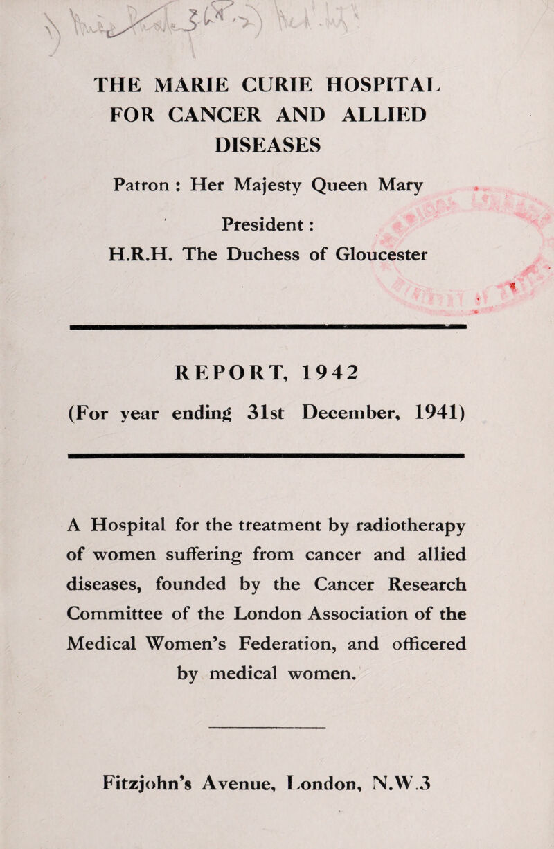 THE MARIE CURIE HOSPITAL FOR CANCER AND ALLIED DISEASES Patron : Her Majesty Queen Mary President: H.R.H. The Duchess of Gloucester REPORT, 1942 (For year ending 31st December, 1941) A Hospital for the treatment by radiotherapy of women suffering from cancer and allied diseases, founded by the Cancer Research Committee of the London Association of the Medical Women’s Federation, and officered by medical women. Fitzjohn’s Avenue, London, N.W.3