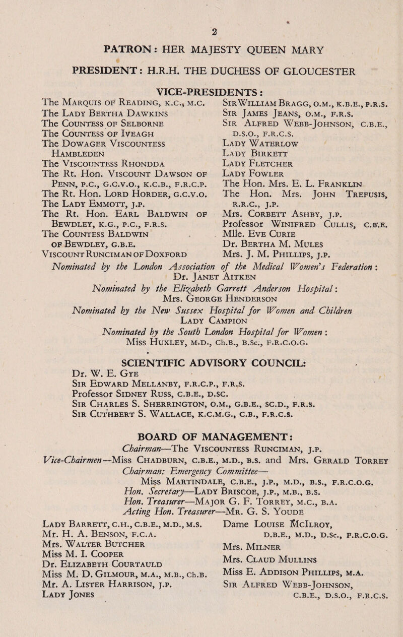 PATRON: HER MAJESTY QUEEN MARY PRESIDENT: H.R.H. THE DUCHESS OF GLOUCESTER VICE-PRESIDENTS The Marquis of Reading, k.c., m.c. The Lady Bertha Dawkins The Countess of Selborne The Countess of Iveagh The Dowager Viscountess Hambleden The Viscountess Rhondda The Rt. Hon. Viscount Dawson of Penn, p.c., g.c.v.o., k.c.b., f.r.c.p. The Rt. Hon. Lord Horder, g.c.v.o. The Lady Emmott, j.p. The Rt. Hon. Earl Baldwin of BEWDLEY, K.G., P.C., F.R.S. The Countess Baldwin of Bewdley, g.b.e. Viscount Runcim an ofDoxford SirWilliam Bragg, o.m., k.b.e., p.r.s. Sir James Jeans, o.m., f.r.s. Sir Alfred Webb-Johnson, c.b.e., D.S.O., F.R.C.S. Lady Waterlow Lady Birkett Lady Fletcher Lady Fowler The Hon. Mrs. E. L. Franklin The Hon. Mrs. John Trefusis, R.R.C., J.P. Mrs. Corbett Ashby, j.p. Professor Winifred Cullis, c.b.e. Mile. Eve Curie Dr. Bertha M. Mules Mrs. J. M. Phillips, j.p. Nominated by the 'London Association of the Medical Women's Federation : Dr. Janet Aitken Nominated by the Elizabeth Garrett Anderson Hospital: Mrs. George Henderson Nominated by the New Sussex Hospital for Women and Children Lady Campion Nominated by the South London Hospital for Women : Miss Huxley, m.d., ch.B., b.sc., f.r.c.o.g. SCIENTIFIC ADVISORY COUNCIL: Dr. W. E. Gye Sir Edward Mellanby, f.r.c.p., f.r.s. Professor Sidney Russ, c.b.e., d.sc. Sir Charles S. Sherrington, o.m., g.b.e., sc.d., f.r.s. Sir Cuthbert S. Wallace, k.c.m.g., c.b., f.r.c.s. BOARD OF MANAGEMENT: Chairman—The Viscountess Runciman, j.p. Vice-Chairmen—Miss Chadburn, c.b.e., m.d., b.s. and Mrs. Gerald Torrey Chairman: Emergency Committee— Miss Martindale, c.b.e., j.p., m.d., b.s., f.r.c.o.g. Hon. Secretary—Lady Briscoe, j.p., m.b., b.s. Hon. Treasurer—Major G. F. Torrey, m.c., b.a. Acting Hon. Treasurer—Mr. G. S. Youde Lady Barrett, c.h., c.b.e., m.d., m.s. Dame Louise McIlroy, Mr. H. A. Benson, f.c.a. d.b.e., m.d., d.sc., f.r.c.o.g. Mrs. Walter Butcher Miss M. I. Cooper Dr. Elizabeth Courtauld Miss M. D. Gilmour, m.a., m.b., ch.B. Mr. A. Lister Harrison, j.p. Lady Jones Mrs. Milner Mrs. Claud Mullins Miss E. Addison Phillips, m.a. Sir Alfred Webb-Johnson, c.b.e., D.S.O., f.r.c.s.