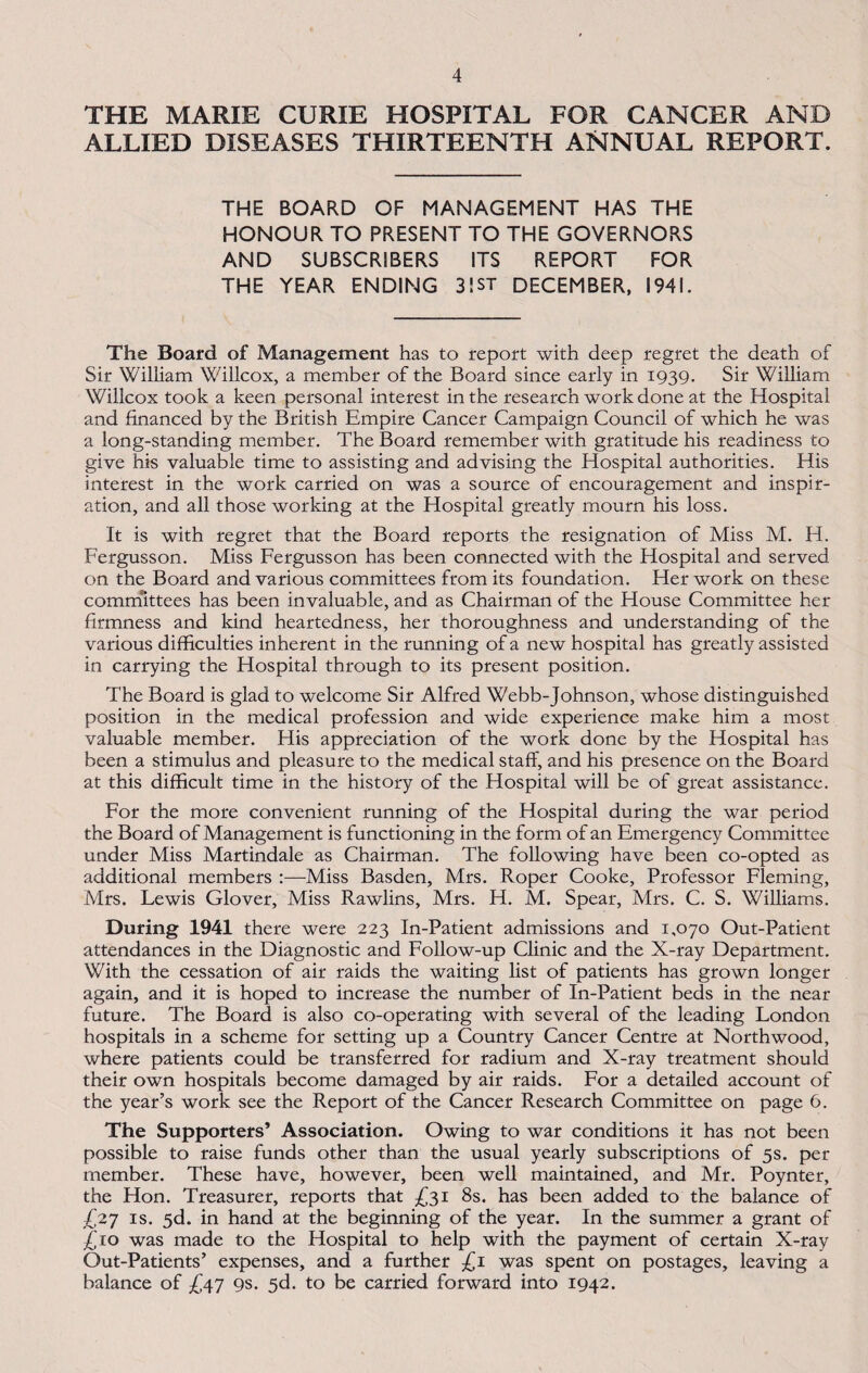 THE MARIE CURIE HOSPITAL FOR CANCER AND ALLIED DISEASES THIRTEENTH ANNUAL REPORT. THE BOARD OF MANAGEMENT HAS THE HONOUR TO PRESENT TO THE GOVERNORS AND SUBSCRIBERS ITS REPORT FOR THE YEAR ENDING 3!ST DECEMBER, 1941. The Board of Management has to report with deep regret the death of Sir William Willcox, a member of the Board since early in 1939. Sir William Willcox took a keen personal interest in the research work done at the Hospital and financed by the British Empire Cancer Campaign Council of which he was a long-standing member. The Board remember with gratitude his readiness to give his valuable time to assisting and advising the Hospital authorities. His interest in the work carried on was a source of encouragement and inspir¬ ation, and all those working at the Hospital greatly mourn his loss. It is with regret that the Board reports the resignation of Miss M. H. Fergusson. Miss Fergusson has been connected with the Hospital and served, on the Board and various committees from its foundation. Her work on these committees has been invaluable, and as Chairman of the House Committee her firmness and kind heartedness, her thoroughness and understanding of the various difficulties inherent in the running of a new hospital has greatly assisted in carrying the Hospital through to its present position. The Board is glad to welcome Sir Alfred Webb-Johnson, whose distinguished position in the medical profession and wide experience make him a most valuable member. His appreciation of the work done by the Hospital has been a stimulus and pleasure to the medical staff, and his presence on the Board at this difficult time in the history of the Hospital will be of great assistance. For the more convenient running of the Hospital during the war period the Board of Management is functioning in the form of an Emergency Committee under Miss Martindale as Chairman. The following have been co-opted as additional members :—Miss Basden, Mrs. Roper Cooke, Professor Fleming, Mrs. Lewis Glover, Miss Rawlins, Mrs. H. M. Spear, Mrs. C. S. Williams. During 1941 there were 223 In-Patient admissions and 1,070 Out-Patient attendances in the Diagnostic and Follow-up Clinic and the X-ray Department. With the cessation of air raids the waiting list of patients has grown longer again, and it is hoped to increase the number of In-Patient beds in the near future. The Board is also co-operating with several of the leading London hospitals in a scheme for setting up a Country Cancer Centre at Northwood, where patients could be transferred for radium and X-ray treatment should their own hospitals become damaged by air raids. For a detailed account of the year’s work see the Report of the Cancer Research Committee on page 6. The Supporters’ Association. Owing to war conditions it has not been possible to raise funds other than the usual yearly subscriptions of 5s. per member. These have, however, been well maintained, and Mr. Poynter, the Hon. Treasurer, reports that £31 8s. has been added to the balance of £27 is. 5d. in hand at the beginning of the year. In the summer a grant of £10 was made to the Hospital to help with the payment of certain X-ray Out-Patients’ expenses, and a further £1 was spent on postages, leaving a balance of £47 9s. 5d. to be carried forward into 1942.