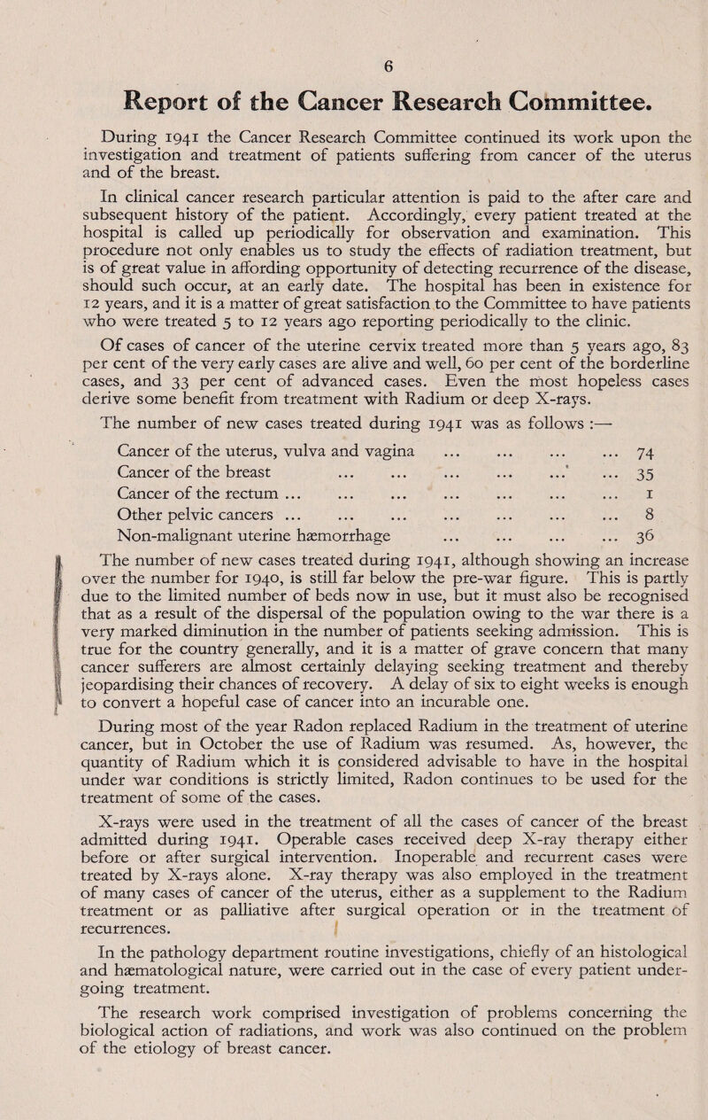 Report of the Cancer Research Committee. During 1941 the Cancer Research Committee continued its work upon the investigation and treatment of patients suffering from cancer of the uterus and of the breast. In clinical cancer research particular attention is paid to the after care and subsequent history of the patient. Accordingly, every patient treated at the hospital is called up periodically for observation and examination. This procedure not only enables us to study the effects of radiation treatment, but is of great value in affording opportunity of detecting recurrence of the disease, should such occur, at an early date. The hospital has been in existence for 12 years, and it is a matter of great satisfaction to the Committee to have patients who were treated 5 to 12 years ago reporting periodically to the clinic. Of cases of cancer of the uterine cervix treated more than 5 years ago, 83 per cent of the very early cases are alive and well, 60 per cent of the borderline cases, and 33 per cent of advanced cases. Even the most hopeless cases derive some benefit from treatment with Radium or deep X-rays. The number of new cases treated during 1941 was as follows :— Cancer of the uterus, vulva and vagina ... ... ... ... 74 Cancer of the breast ... ... ... ... ...' ... 35 Cancer of the rectum ... ... ... ... ... ... ... 1 Other pelvic cancers ... ... ... ... ... ... ... 8 Non-malignant uterine haemorrhage ... ... ... ... 36 (The number of new cases treated during 1941, although showing an increase over the number for 1940, is still far below the pre-war figure. This is partly due to the limited number of beds now in use, but it must also be recognised that as a result of the dispersal of the population owing to the war there is a very marked diminution in the number of patients seeking admission. This is true for the country generally, and it is a matter of grave concern that many cancer sufferers are almost certainly delaying seeking treatment and thereby ii jeopardising their chances of recovery. A delay of six to eight weeks is enough j* to convert a hopeful case of cancer into an incurable one. During most of the year Radon replaced Radium in the treatment of uterine cancer, but in October the use of Radium was resumed. As, however, the quantity of Radium which it is considered advisable to have in the hospital under war conditions is strictly limited. Radon continues to be used for the treatment of some of the cases. X-rays were used in the treatment of all the cases of cancer of the breast admitted during 1941. Operable cases received deep X-ray therapy either before or after surgical intervention. Inoperable and recurrent cases were treated by X-rays alone. X-ray therapy was also employed in the treatment of many cases of cancer of the uterus, either as a supplement to the Radium treatment or as palliative after surgical operation or in the treatment of recurrences. In the pathology department routine investigations, chiefly of an histological and haematological nature, were carried out in the case of every patient under¬ going treatment. The research work comprised investigation of problems concerning the biological action of radiations, and work was also continued on the problem of the etiology of breast cancer.