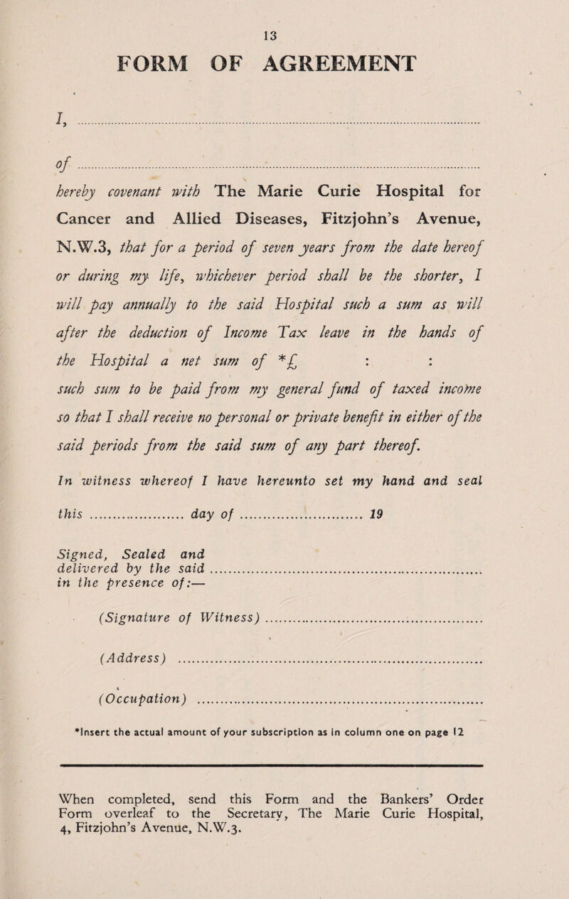 13 FORM OF AGREEMENT l, .:. of.••. hereby covenant with The Marie Curie Hospital for Cancer and Allied Diseases, Fitzjohn’s Avenue, N.W.3, that for a period of seven years from the date hereof or during my life, whichever period shall be the shorter, l will pay annually to the said Hospital such a sum as will after the deduction of Income Tax leave in the hands of the Hospital a net sum of *£ : : such sum to be paid from my general fund of taxed income so that I shall receive no personal or private benefit in either of the said periods from the said sum of any part thereof. In witness whereof I have hereunto set my hand and seal this . day of . 19 Signed, Sealed and delivered by the said. in the presence of:— (Signature of Witness) .... (Address) . 4 (Occupation) . ♦Insert the actual amount of your subscription as in column one on page 12 When completed, send this Form and the Bankers’ Order Form overleaf to the Secretary, The Marie Curie Hospital,