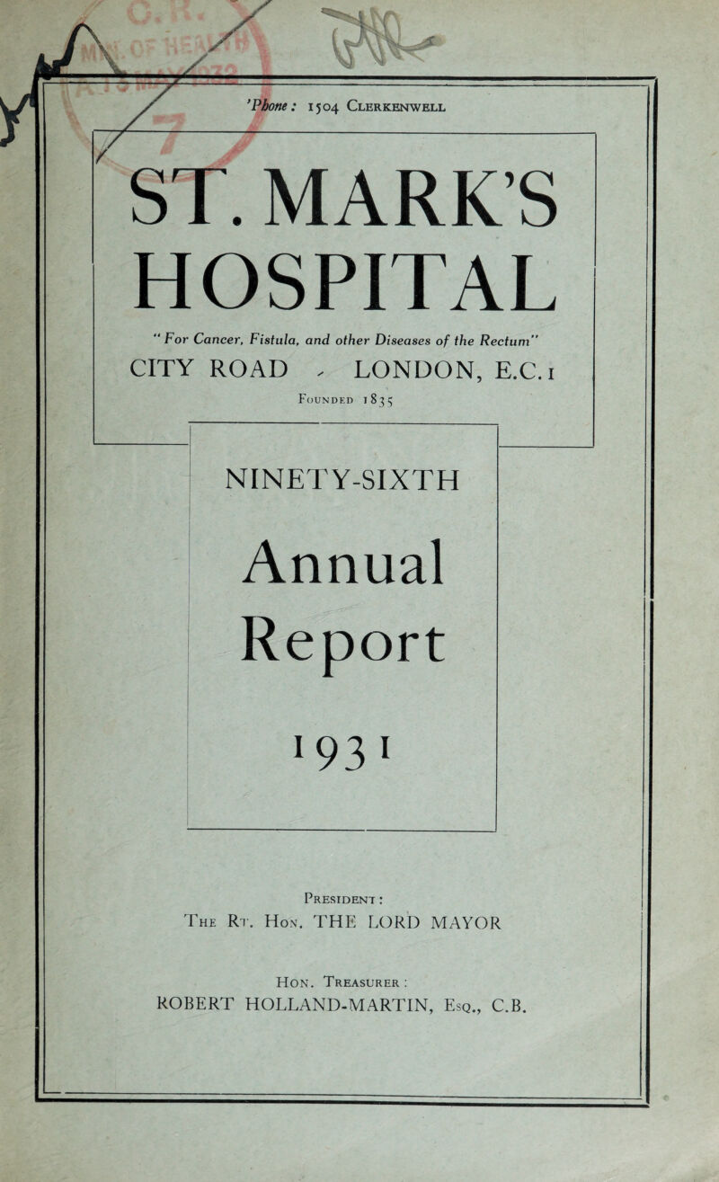 ’Phone: 1504 Clerkenwell ST. MARK’S HOSPITAL  For Cancer, Fistula, and other Diseases of the Rectum” CITY ROAD , LONDON, E.C. i Founded 1835 NINETY-SIXTH Annual Report 1931 President : The Rt. Hon. THE LORD MAYOR Hon. Treasurer : ROBERT HOLLAND-MARTIN, Esq., C.B.