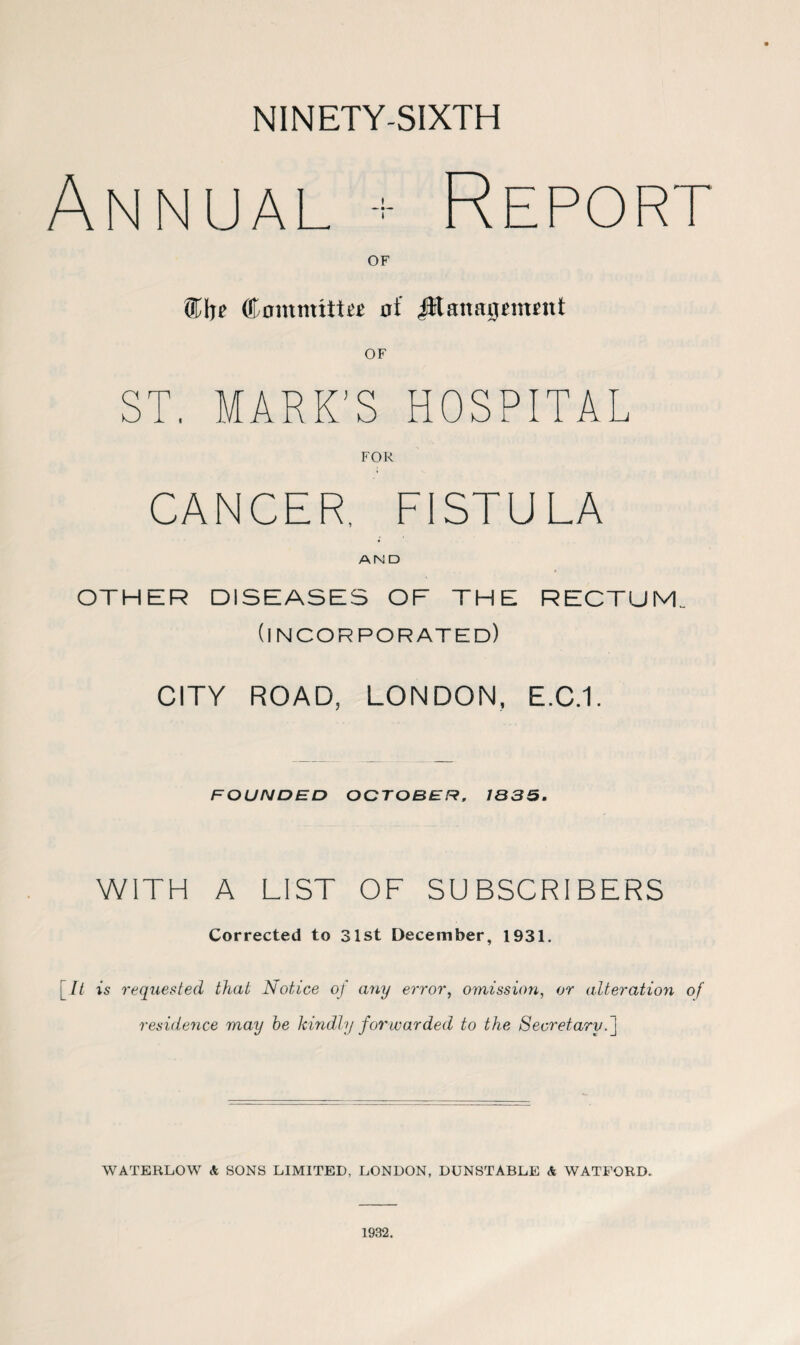 NINETY-SIXTH Annual + Report OF ®lre Commute of JItanagmmt OF MARK'S HOSPITAL FOR CANCER, FISTULA AN D OTHER DISEASES OF THE RECTUM (incorporated) CITY ROAD, LONDON, E.C.1. FOUNDED OCTOBER, 1835. WITH A LIST OF SUBSCRIBERS Corrected to 31st December, 1931. [It is requested that Notice of any error, omission, or alteration of residence may be kindly forwarded to the Secretary. ] WATERLOW & SONS LIMITED, LONDON, DUNSTABLE & WATFORD. 1932.