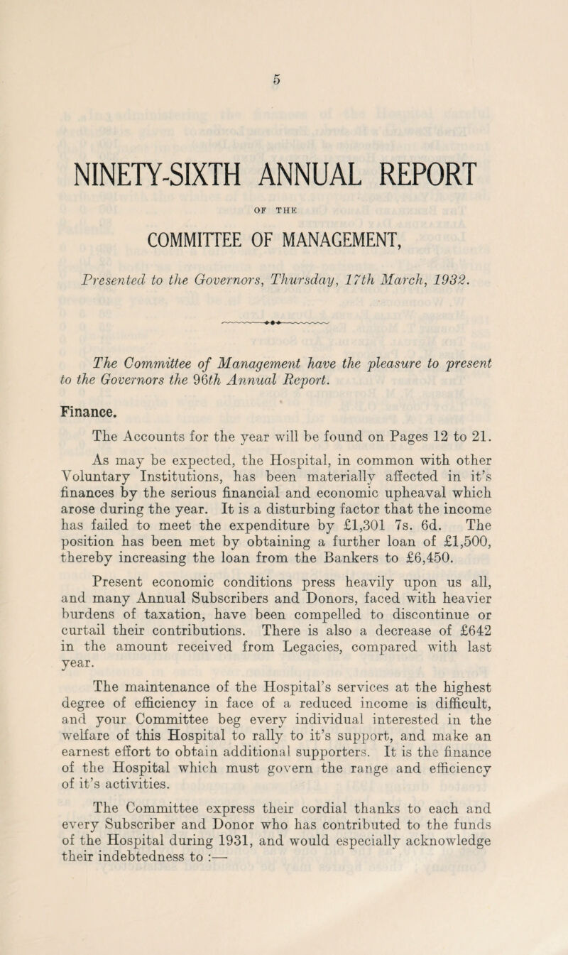 NINETY-SIXTH ANNUAL REPORT OF THE COMMITTEE OF MANAGEMENT, Presented to the Governors, Thursday, 17th March, 1932. The Committee of Management have the pleasure to present to the Governors the 96th Annual Report. Finance. The Accounts for the year will be found on Pages 12 to 21. As may be expected, the Hospital, in common with other Voluntary Institutions, has been materially affected in it’s finances by the serious financial and economic upheaval which arose during the year. It is a disturbing factor that the income has failed to meet the expenditure by £1,301 7s. 6d. The position has been met by obtaining a further loan of £1,500, thereby increasing the loan from the Bankers to £6,450. Present economic conditions press heavily upon us all, and many Annual Subscribers and Donors, faced with heavier burdens of taxation, have been compelled to discontinue or curtail their contributions. There is also a decrease of £642 in the amount received from Legacies, compared with last year. The maintenance of the Hospital’s services at the highest degree of efficiency in face of a reduced income is difficult, and your Committee beg every individual interested in the welfare of this Hospital to rally to it’s support, and make an earnest effort to obtain additional supporters. It is the finance of the Hospital which must govern the range and efficiency of it’s activities. The Committee express their cordial thanks to each and every Subscriber and Donor who has contributed to the funds of the Hospital during 1931, and would especially acknowledge their indebtedness to :—