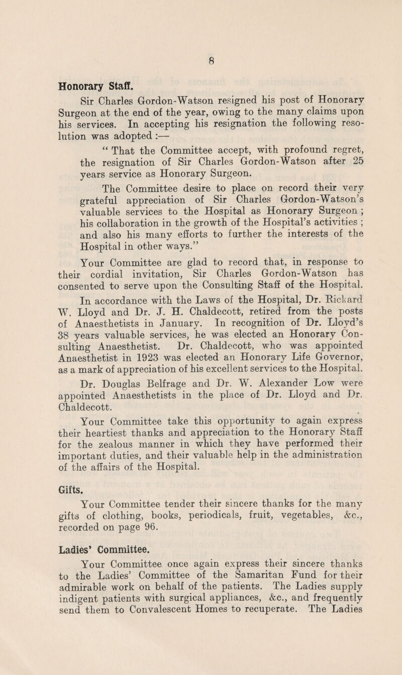 Honorary Staff. Sir Charles Gordon-Watson resigned his post of Honorary Surgeon at the end of the year, owing to the many claims upon his services. In accepting his resignation the following reso¬ lution was adopted :— “ That the Committee accept, with profound regret, the resignation of Sir Charles Gordon-Watson after 25 years service as Honorary Surgeon. The Committee desire to place on record their very grateful appreciation of Sir Charles Gordon-Watson’s valuable services to the Hospital as Honorary Surgeon ; his collaboration in the growth of the Hospital’s activities ; and also his many efforts to further the interests of the Hospital in other ways.” Your Committee are glad to record that, in response to their cordial invitation, Sir Charles Gordon-Watson has consented to serve upon the Consulting Staff of the Hospital. In accordance with the Laws of the Hospital, Hr. Eickard W. Lloyd and Dr. J. H. Chaldecott, retired from the posts of Anaesthetists in January. In recognition of Dr. Lloyd’s 38 years valuable services, he was elected an Honorary Con¬ sulting Anaesthetist. Dr. Chaldecott, who was appointed Anaesthetist in 1923 was elected an Honorary Life Governor, as a mark of appreciation of his excellent services to the Hospital. Dr. Douglas Belfrage and Dr. W. Alexander Low were appointed Anaesthetists in the place of Dr. Lloyd and Dr. Chaldecott. » Your Committee take this opportunity to again express their heartiest thanks and appreciation to the Honorary Staff for the zealous manner in which they have performed their important duties, and their valuable help in the administration of the affairs of the Hospital. Gifts. Your Committee tender their sincere thanks for the many gifts of clothing, books, periodicals, fruit, vegetables, &c., recorded on page 96. Ladies’ Committee. Your Committee once again express their sincere thanks to the Ladies’ Committee of the Samaritan Fund for their admirable work on behalf of the patients. The Ladies supply indigent patients with surgical appliances, &c., and frequently send them to Convalescent Homes to recuperate. The Ladies