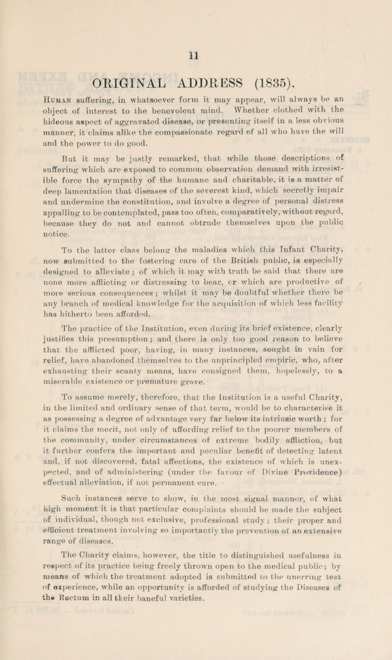 ORIGINAL ADDRESS (1835). Human suffering, in whatsoever form it may appear, will always be an object of interest to the benevolent mind. Whether clothed with the hideous aspect of aggravated disease, or presenting itself in a less obvious manner, it claims alike the compassionate regard of all who have the will and the power to do good. But it may be justly remarked, that while those descriptions of suffering which are exposed to common observation demand with irresist¬ ible force the sympathy of the humane and charitable, it is a matter of deep lamentation that diseases of the severest kind, which secretly impair and undermine the constitution, and involve a degree of personal distress appalling to be contemplated, pass too often, comparatively, without regard, because they do not and cannot obtrude themselves upon the public notice. To the latter class belong the maladies which this Infant Charity, now submitted to the fostering care of the British public, is especially designed to alleviate ; of which it may with truth be said that there are none more afflicting or distressing to bear, or which are productive of more serious consequences ; whilst it may be doubtful whether there be any branch of medical knowledge for the acquisition of which less facility has hitherto been afforded. The practice of the Institution, even during its brief existence, clearly justifies this presumption; and there is only too good reason to believe that the afflicted poor, having, in many instances, sought in vain for relief, have abandoned themselves to the unprincipled empiric, who, after exhausting their scanty means, have consigned them, hopelessly, to a miserable existence or premature grave. To assume merely, therefore, that the Institution is a useful Charity, in the limited and ordinary sense of that term, would be to characterise it as possessing a degree of advantage very far below its intrinsic worth ; for it claims the merit, not only of affording relief to the poorer members of the community, under circumstances of extreme bodily affliction, but it further confers the important and peculiar benefit of detecting latent and, if not discovered, fatal affections, the existence of which is unex¬ pected, and of administering (under the favour of Divine Providence) effectual alleviation, if not permanent cure. Such instances serve to show, in the most signal manner, of what high moment it is that particular complaints should be made the subject of individual, though not exclusive, professional study ; their proper and efficient treatment involving so importantly the prevention of an extensive range of diseases. The Charity claims, however, the title to distinguished usefulness in respect of its practice being freely thrown open to the medical public; by means of which the treatment adopted is submitted to the unerring test of experience, while an opportunity is afforded of studying the Diseases of the Rectum in all their baneful varieties.