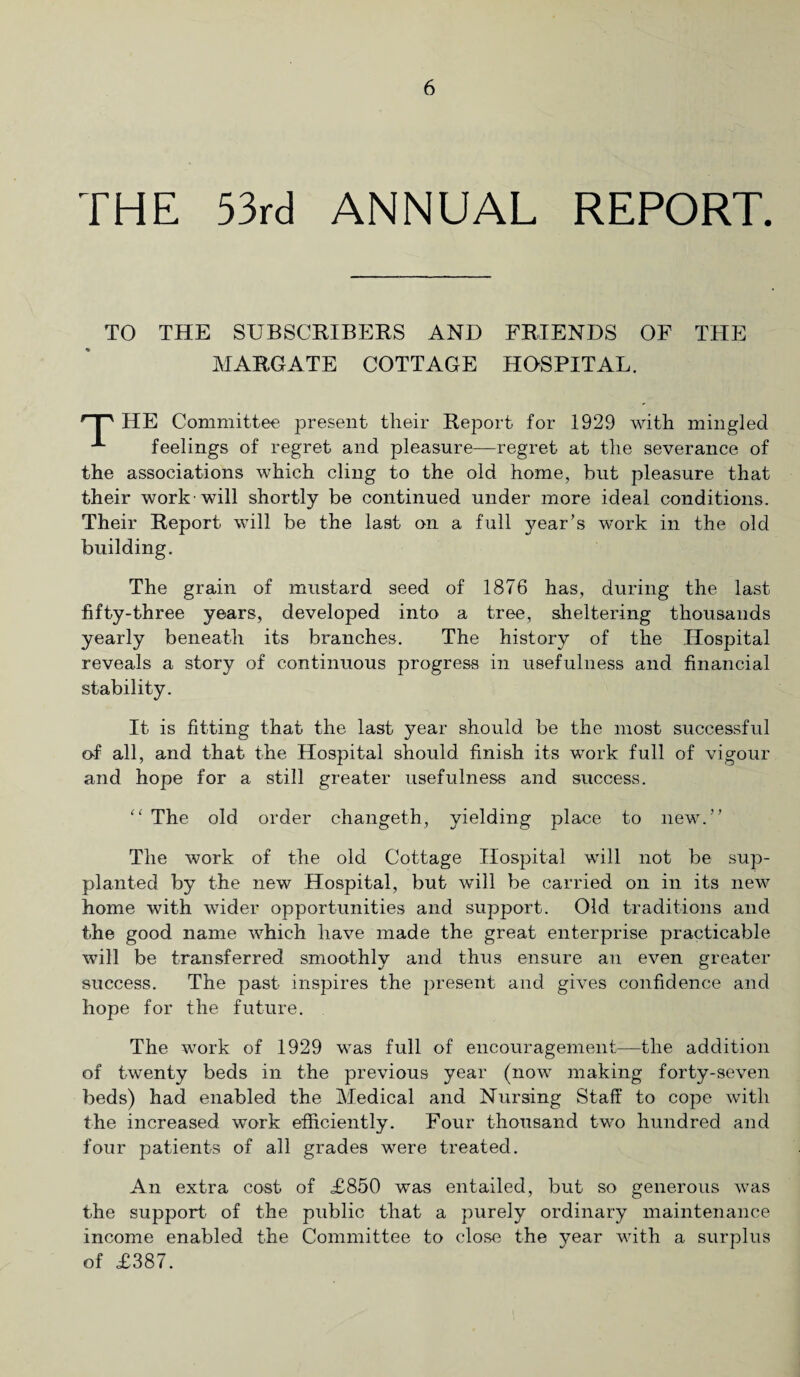 LHE 53rd ANNUAL REPORT. TO THE SUBSCRIBERS AND FRIENDS OF THE MARGATE COTTAGE HOSPITAL. HE Committee present their Report for 1929 with mingled x feelings of regret and pleasure—regret at the severance of the associations which cling to the old home, hut pleasure that their work will shortly be continued under more ideal conditions. Their Report will be the last on a full year’s work in the old building. The grain of mustard seed of 1876 has, during the last fifty-three years, developed into a tree, sheltering thousands yearly beneath its branches. The history of the Hospital reveals a story of continuous progress in usefulness and financial stability. It is fitting that the last year should be the most successful of all, and that the Hospital should finish its work full of vigour and hope for a still greater usefulness and success. “ The old order changeth, yielding plane to new.” The work of the old Cottage Hosjhtal will not be sup¬ planted by the new Hospital, but will be carried on in its new home with wider opportunities and support. Old traditions and the good name which have made the great enterprise practicable will be transferred smoothly and thus ensure an even greater success. The past inspires the present and gives confidence and hope for the future. The work of 1929 was full of encouragement—the addition of twenty beds in the previous year (now making forty-seven beds) had enabled the Medical and Nursing Staff to cope with the increased work efficiently. Four thousand two hundred and four patients of all grades were treated. An extra cost of £850 was entailed, but so generous was the support of the public that a purely ordinary maintenance income enabled the Committee to close the year with a surplus of £387.