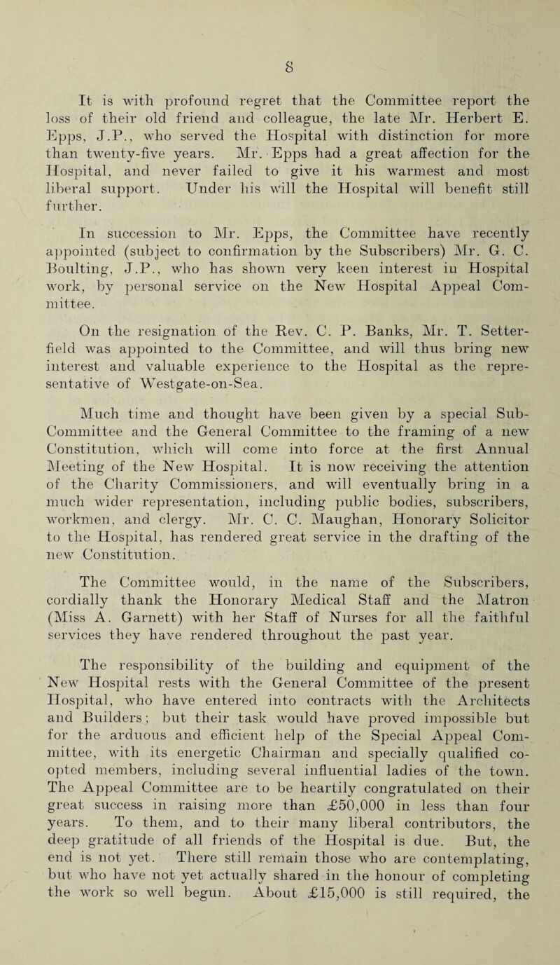 s It is with profound regret that the Committee report the loss of their old friend and colleague, the late Mr. Herbert E. Epps, J.P., who served the Hospital with distinction for more than twenty-five years. Mr. Epps had a great affection for the Hospital, and never failed to give it his warmest and most liberal support. Under his will the Hospital will benefit still further. In succession to Mr. Epps, the Committee have recently appointed (subject to confirmation by the Subscribers) Mr. G. C. Boulting, J.P., who has shown very keen interest in Hospital work, by personal service on the New Hospital Appeal Com¬ mittee. On the resignation of the Rev. C. P. Banks, Mr. T. Setter- field was appointed to the Committee, and will thus bring new interest and valuable experience to the Hospital as the repre¬ sentative of Westgate-on-Sea. Much time and thought have been given by a special Sub- Committee and the General Committee to the framing of a new Constitution, which will come into force at the first Annual Meeting of the New Hospital. It is now receiving the attention of the Charity Commissioners, and will eventually bring in a much wider representation, including public bodies, subscribers, workmen, and clergy. Mr. G. C. Maughan, Honorary Solicitor to the Hospital, has rendered great service in the drafting of the new Constitution. The Committee would, in the name of the Subscribers, cordially thank the Honorary Medical Staff and the Matron (Miss A. Garnett) with her Staff of Nurses for all the faithful services they have rendered throughout the past year. The responsibility of the building and equipment of the New Hospital rests with the General Committee of the present Hospital, who have entered into contracts with the Architects and Builders; but their task would have proved impossible but for the arduous and efficient help of the Special Appeal Com¬ mittee, with its energetic Chairman and specially qualified co¬ opted members, including several influential ladies of the town. The Appeal Committee are to be heartily congratulated on their great success in raising more than <£50,000 in less than four years. To them, and to their many liberal contributors, the deep gratitude of all friends of the Hospital is due. But, the end is not yet. There still remain those who are contemplating, but who have not yet actually shared in the honour of completing the work so well begun. About <£15,000 is still required, the