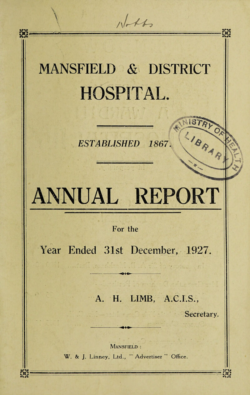 A L it. MANSFIELD & DISTRICT HOSPITAL. ESTABLISHED 1867. ‘- r , o ANNUAL REPORT For the Year Ended 31st December, 1927. A. H. LIMB, A.C.I.S., Secretary. Mansfield : W. & J. Linney, Ltd., “ Advertiser ’ Office.