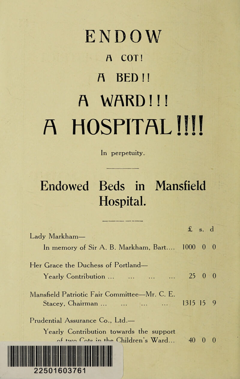 ENDOW A COT! A BED!! A WARD!!! a hospital!!!! In perpetuity. Endowed Beds in Mansfield Hospital. £ s. d Lady Markham— In memory of Sir A. B. Markham, Bart_ 1000 0 0 Her Grace the Duchess of Portland— Yearly Contribution ... ... ... ... 25 0 0 Mansfield Patriotic Fair Committee—Mr. C. E. Stacey, Chairman ... ... ... ... 131515 9 Prudential Assurance Co., Ltd.— Yearly Contribution towards the support t-.*^ in Children s Ward... 40 0 0 ... IH M f It HI 3 22501603761 y