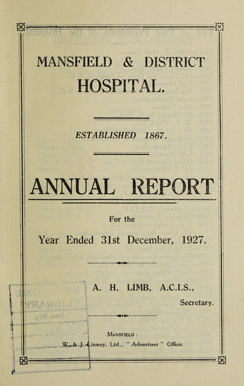 MANSFIELD & DISTRICT HOSPITAL. ESTABLISHED 1S67. ANNUAL REPORT For the Year Ended 31st December, 1927. -«*♦< A. H. LIMB, A.C.I.S., Secretary. Mansfield : . Jv^inney, Ltd,, “ Advertiser ” Office. - J T