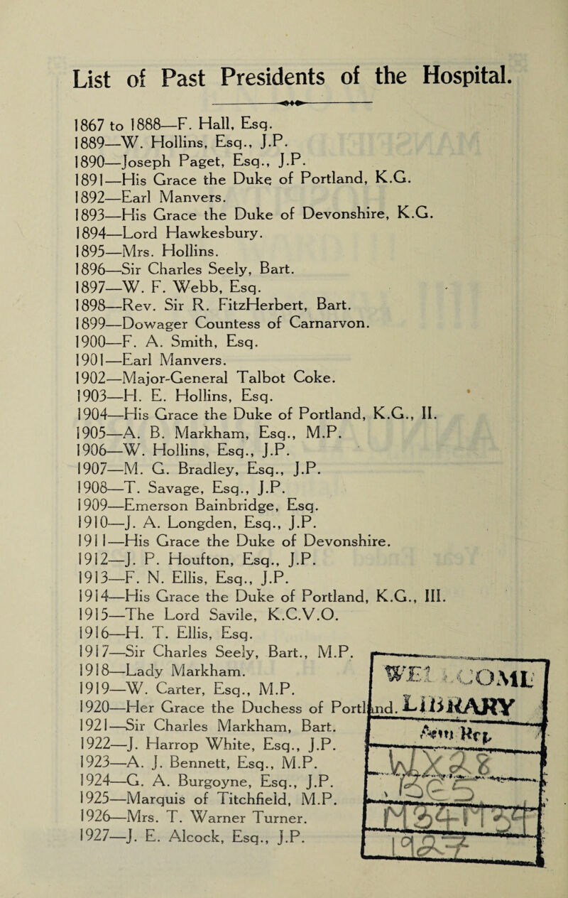 List of Past Presidents of the Hospital. 1867 to 1888—F. Hall, Esq. 1889— W. Hollins, Esq., J.P. 1890— Joseph Paget, Esq., J.P. 1891— His Grace the Duke of Portland, K.G. 1892— Earl Manvers. 1893— His Grace the Duke of Devonshire, K.G. 1894— Lord Hawkesbury. 1895— Mrs. Hollins. 1896— Sir Charles Seely, Bart. 1897— W. F. Webb, Esq. 1898— Rev. Sir R. FitzHerbert, Bart. 1899— Dowager Countess of Carnarvon. 1900— F. A. Smith, Esq. 1901— Earl Manvers. 1902— Major-General Talbot Coke. 1903— H. E. Hollins, Esq. 1904— His Grace the Duke of Portland, K.G., II. 1905— A. B. Markham, Esq., M.P. 1906— W. Hollins, Esq., J.P. 1907— M. G. Bradley, Esq., J.P. 1908— T. Savage, Esq., J.P. 1909— Emerson Bainbridge, Esq. 1910— J. A. Longden, Esq., J.P. 1911— His Grace the Duke of Devonshire. 1912— J. P. Houfton, Esq., J.P. 1913— F. N. Ellis, Esq., J.P. 1914— His Grace the Duke of Portland, K.G., III 1915— The Lord Savile, K.C.V.O. 1936—H. T. Ellis, Esq. 1917— Sir Charles Seely, Bart., M.P 1918— Lady Markham. 1919— W. Carter, Esq., M.P. 1920— Her Grace the Duchess of Po 1921— Sir Charles Markham, Bart. 1922— J. Harrop White, Esq., J.P. 1923— -A. J. Bennett, Esq., M.P. 1924— G. A. Burgoyne, Esq., J.P. 1925— Marquis of Titchfield, M.P. 1926— Mrs. T. Warner Turner. 1927— J. E. Alcock, Esq., J.P. ind. -COML | LiiiJMtAHY I Amjt Hrj, J/ JXrQ 9 — —.. .. 1 H jX .L^.. t ' ' -j 1 .f