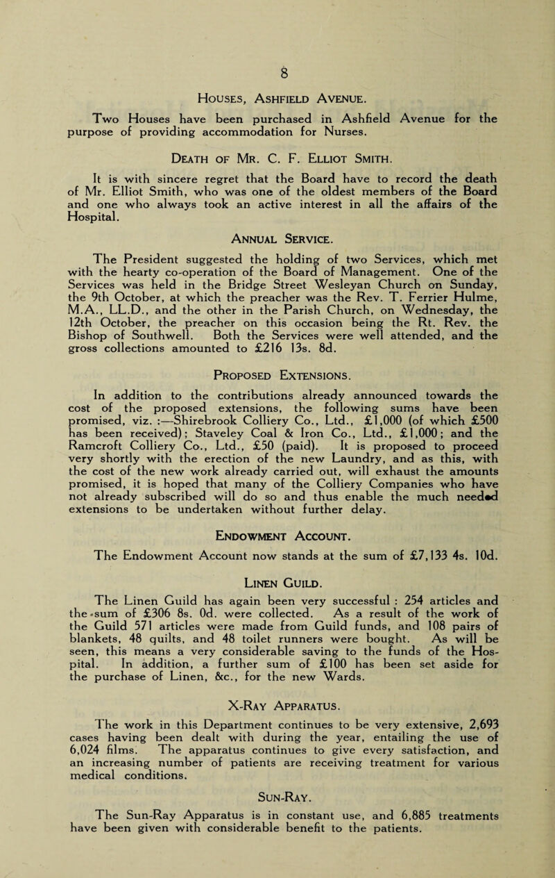 Houses, Ashfield Avenue. Two Houses have been purchased in Ashfield Avenue for the purpose of providing accommodation for Nurses. Death of Mr. C. F. Elliot Smith. It is with sincere regret that the Board have to record the death of Mr. Elliot Smith, who was one of the oldest members of the Board and one who always took an active interest in all the affairs of the Hospital. Annual Service. The President suggested the holding of two Services, which met with the hearty co-operation of the Board of Management. One of the Services was held in the Bridge Street Wesleyan Church on Sunday, the 9th October, at which the preacher was the Rev. T. Ferrier Hulme, M.A., LL.D., and the other in the Parish Church, on Wednesday, the 12th October, the preacher on this occasion being the Rt. Rev. the Bishop of Southwell. Both the Services were well attended, and the gross collections amounted to £216 13s. 8d. Proposed Extensions. In addition to the contributions already announced towards the cost of the proposed extensions, the following sums have been promised, viz. :—Shirebrook Colliery Co., Ltd., £1,000 (of which £500 has been received); Staveley Coal & Iron Co., Ltd., £1,000; and the Ramcroft Colliery Co., Ltd., £50 (paid). It is proposed to proceed very shortly with the erection of the new Laundry, and as this, with the cost of the new work already carried out, will exhaust the amounts promised, it is hoped that many of the Colliery Companies who have not already subscribed will do so and thus enable the much needed extensions to be undertaken without further delay. Endowment Account. The Endowment Account now stands at the sum of £7,133 4s. lOd. Linen Guild. The Linen Guild has again been very successful : 254 articles and the-sum of £306 8s. Od. were collected. As a result of the work of the Guild 571 articles were made from Guild funds, and 108 pairs of blankets, 48 quilts, and 48 toilet runners were bought. As will be seen, this means a very considerable saving to the funds of the Hos¬ pital. In addition, a further sum of £100 has been set aside for the purchase of Linen, &c., for the new Wards. X-Ray Apparatus. The work in this Department continues to be very extensive, 2,693 cases having been dealt with during the year, entailing the use of 6,024 films. The apparatus continues to give every satisfaction, and an increasing number of patients are receiving treatment for various medical conditions. Sun-Ray. The Sun-Ray Apparatus is in constant use, and 6,885 treatments have been given with considerable benefit to the patients.