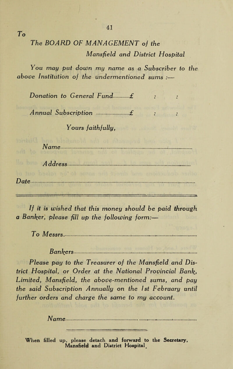 To The BOARD OF MANAGEMENT of the Mansfield and District Hospital You may put down my name as a Subscriber to the above Institution of the undermentioned sums :— Donation to General Fund.£ Annual Subscription .£ Yours faithfully, Name.a. A ddress... Date...... If it is wished that this money should be paid through a Banker, please fill up the following form:— To Messrs........ Bankers............. Please pay to the Treasurer of the Mansfield and Dis¬ trict Hospital, or Order at the National Provincial Bank, Limited, Mansfield, the above-mentioned sums, and pay the said Subscription Annually on the 1st February until further orders and charge the same to my account. Name When filled up, please detach and forward to the Secretary, Mansfield and District Hospital,