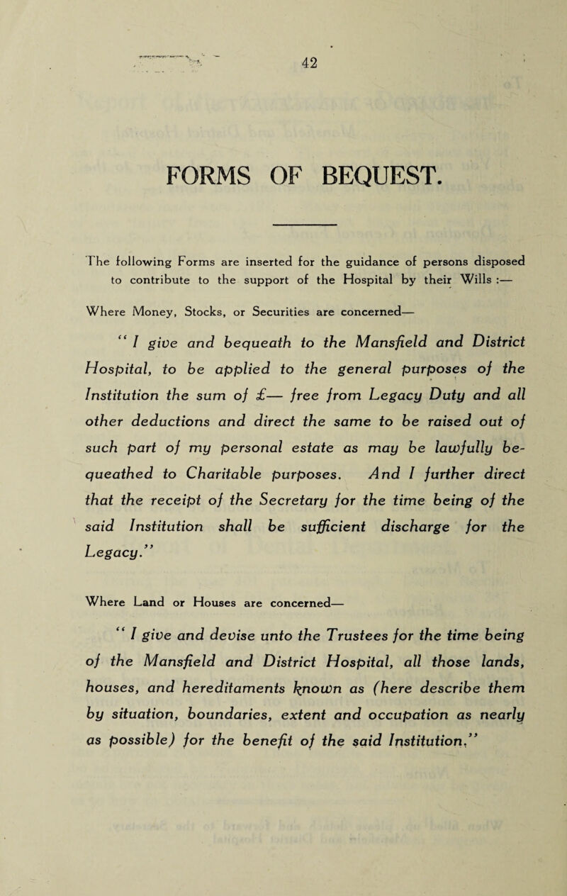 FORMS OF BEQUEST. The following Forms are inserted for the guidance of persons disposed to contribute to the support of the Hospital by their Wills :— Where Money, Stocks, or Securities are concerned— “ / give and bequeath to the Mansfield and District Hospital, to be applied to the general purposes of the Institution the sum of £— free from Legacy Duty and all other deductions and direct the same to be raised out of such part of my personal estate as may be lawfully be¬ queathed to Charitable purposes. And I further direct that the receipt of the Secretary for the time being of the said Institution shall be sufficient discharge for the Legacy” Where Land or Houses are concerned— “ I give and devise unto the Trustees for the time being of the Mansfield and District Hospital, all those lands, houses, and hereditaments known as (here describe them by situation, boundaries, extent and occupation as nearly as possible) for the benefit of the said Institution,”