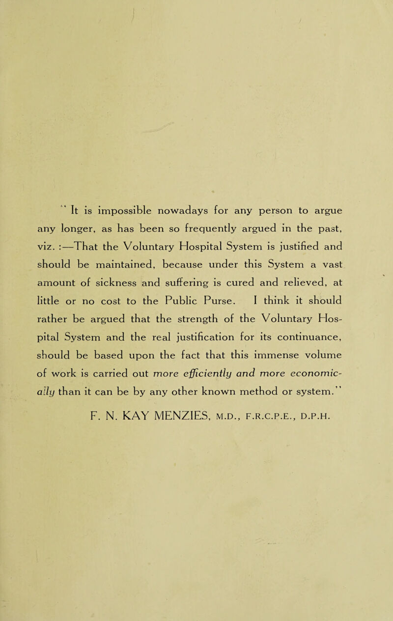 It is impossible nowadays for any person to argue any longer, as has been so frequently argued in the past, viz. :—That the Voluntary Hospital System is justified and should be maintained, because under this System a vast amount of sickness and suffering is cured and relieved, at little or no cost to the Public Purse. I think it should rather be argued that the strength of the Voluntary PIos- pital System and the real justification for its continuance, should be based upon the fact that this immense volume of work is carried out more efficiently and more economic¬ ally than it can be by any other known method or system.” F. N. KAY MENZIES, m.d., f.r.c.p.e., d.p.h.