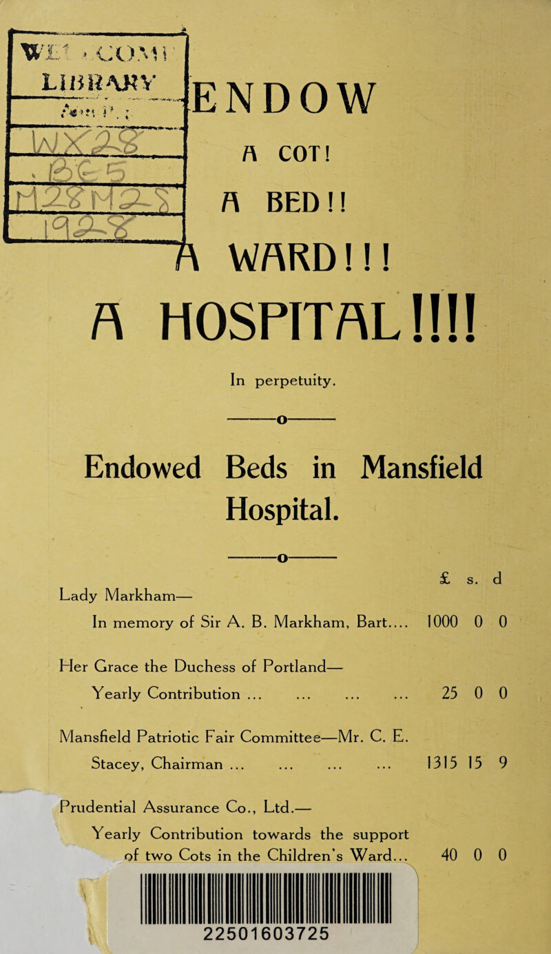 a hospital!!!! In perpetuity. -—O-— Endowed Beds in Mansfield Hospital. Lady Markham— In memory of Sir A. B. Markham, Bart— 1000 0 0 Her Grace the Duchess of Portland— Yearly Contribution ... ... ... ... 25 0 0 Mansfield Patriotic Fair Committee—Mr. C. E. Stacey, Chairman ... ... ... ... 131515 9 Prudential Assurance Co., Ltd.— Yearly Contribution towards the support of two Cots in the Children s Ward... 40 0 0 22501603725