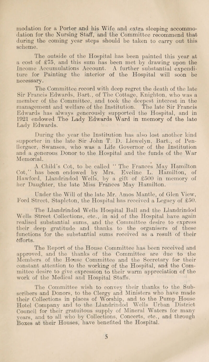 modation for a Porter and his Wife and extra sleeping accommo¬ dation for the Nursing Staff, and the Committee recommend that during the coming year steps should be taken to carry out this scheme. The outside of the Hospital has been painted this year at a cost of £75, and this sum has been met by drawing upon the Income Accumulations Account. A further substantial expendi¬ ture for Painting the interior of the Hospital will soon be necessary. The Committee record with deep regret the death of the late Sir Francis Edwards, Bart., of The Cottage, Knighton, who was a member of the Committee, and took the deepest interest in the management and welfare of the Institution. The late Sir Francis Edwards has always generously supported the Hospital, and in 1921 endowed The La,dy Edwards Ward in memory of the late Lady Edwards. During the year the Institution has also lost another kind supporter in the late Sir John T. D. Llewelyn, Bart., of Pen- llergaer, Swansea, who was a Life Governor of the Institution and a generous Donor to the Hospital and the funds of the War Memorial. # A Child’s Cot, to be called “ The Frances May Hamilton Cot,” has been endowed by Mrs. Eveline L. Hamilton, of Hawford, Llandrindod Wells, by a gift of £500 in memory of her Daughter, the late Miss Frances May Hamilton. Under the Will of the late Mr. Amos Mantle, of Glen View, Ford Street, Stapleton, the Hospital has received a Legacy of £50. The Llandrindod Wells Hospital Ball and the Llandrindod Wells Street Collections, etc., in aid of the Hospital have again realised substantial sums, and the Committee desire to- express their deep gratitude and thanks to the organisers of these functions for the substantial sums received as a result of their efforts. The Report of the House Committee has been received and approved, and the thanks of the Committee are due to the Members of the House Committee and the Secretary for their constant attention to the working of the Hospital, and the Com¬ mittee desire to give expression to their warm appreciation of the work of the Medical and Hospital Staffs. The Committee wish to convey their thanks to the Sub¬ scribers and Donors, to the Clergy and Ministers who have made their Collections in places of Worship, and to the Pump House Hotel Company and to the Llandrindod Wells Urban District Council for their gratuitous supply of Mineral Waters for many years, and to all who by Collections, Concerts, etc., and through Boxes at their Houses, have benefited the Hospital.