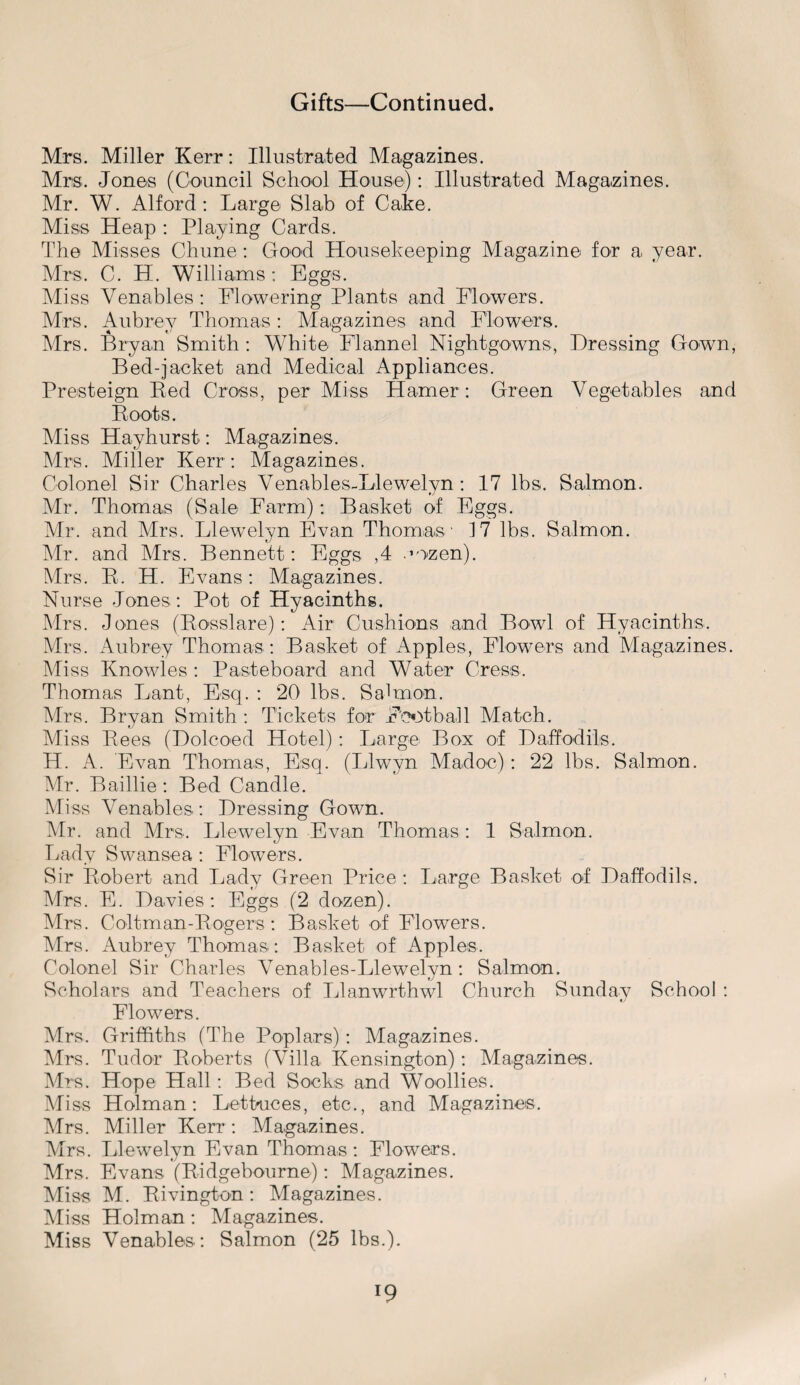 Mrs. Miller Kerr: Illustrated Magazines. Mrs. Jones (Council School House): Illustrated Magazines. Mr. W. Alford: Large Slab of Cake. Miss Heap : Playing Cards. The Misses Chune : Good Housekeeping Magazine for a year. Mrs. C. H. Williams : Eggs. Miss Venables: Flowering Plants and Flowers. Mrs. Aubrey Thomas : Magazines and Flowers. * *•' . ^ Mrs. Bryan Smith : White Flannel Nightgowns, Pressing Gown, Bed-jacket and Medical Appliances. Presteign Red Cross, per Miss Hamer: Green Vegetables and Roots. Miss Hayhurst: Magazines. Mrs. Miller Kerr : Magazines. Colonel Sir Charles Venables-Llewelyn: 17 lbs. Salmon. Mr. Thomas (Sale Farm): Basket of Eggs. Mr. and Mrs. Llewelyn Evan Thomas ' 17 lbs. Salmon. Mr. and Mrs. Bennett: Eggs ,4 .mzen). Mrs. R. H. Evans: Magazines. Nurse Jones: Pot of Hyacinths. Mrs. Jones (Rosslare): Air Cushions and Bowl of Hyacinths. Mrs. Aubrey Thomas : Basket of Apples, Flowers and Magazines. Miss Knowles : Pasteboard and Water Cress. Thomas Lant, Esq. : 20 lbs. Salmon. Mrs. Bryan Smith : Tickets for Football Match. Miss Rees (Dolcoed Hotel): Large Box of Daffodils. H. A. Evan Thomas, Esq. (Llwyn Madoc): 22 lbs. Salmon. Mr. Baillie: Bed Candle. Miss Venables: Dressing Gown. Mr. and Mrs. Llewelyn Evan Thomas : 1 Salmon. Lady Swansea : Flowers. Sir Robert and Lady Green Price : Large Basket of Daffodils. Mrs. E. Davies: Eggs (2 dozen). Mrs. Coltman-Rogers : Basket of Flowers. Mrs. Aubrey Thomas: Basket of Apples. Colonel Sir Charles Venables-Llewelyn: Salmon. Scholars and Teachers of Llanwrthwl Church Sunday School : Flowers. Mrs. Griffiths (The Poplars): Magazines. Mrs. Tudor Roberts (Villa Kensington): Magazines. Mrs. Hope Hall: Bed Socks and Woollies. Miss Holman: Lettuces, etc., and Magazines. Mrs. Miller Kerr: Magazines. Mrs. Llewelyn Evan Thomas: Flowers. Mrs. Evans (Ridgebourne): Magazines. Miss M. Rivington: Magazines. Miss Holman: Magazines. Miss Venables: Salmon (25 lbs.). l9