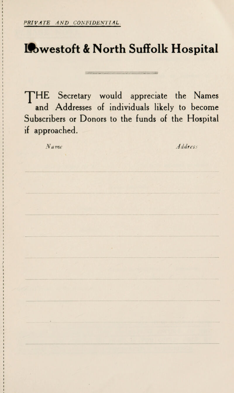 PRIVATE AND CONFIDENTIAL Lowestoft & North Suffolk Hospital 'Y'HE Secretary would appreciate the Names and Addresses of individuals likely to become Subscribers or Donors to the funds of the Hospital if approached. N a me Address